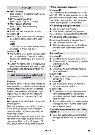 – 8 
 Wet cleaning 
(see chapter Fill wet cleaning/fresh wa-ter 
reservoir) 
 Dry vacuum cleaning 
(see chapter Dry vacuuming) 
 Wet vacuum cleaning 
(see chapter Wet vacuuming) 
Illustration 
 Insert and lock the appliance head. 
Illustration 
 Attach the suction hose and the spray 
hose to the connectors on the appli-ance. 
Note 
: Press the suction hose tightly into the 
connector to lock it into place. 
Illustration 
 Connect the spray/suction pipes and at-tach 
to the handle. Center the locking 
lever when attaching it, turn clockwise 
to lock. 
 Attach the floor nozzle to the spray/suc-tion 
pipes and secure with locking lever. 
The appliance is now prepared for wet 
cleaning. 
Caution 
Check the object to be cleaned prior to us-ing 
the appliance in an inconspicuous place 
for colour fastness and water resistance. 
Do not clean water-sensitive floor cover-ings 
such as wood floors (the moisture 
could penetrate and damage the floor). 
Note 
Warm water (max. 50°C) will increase the 
cleaning effect. 
Only use detergent pump while operating. 
Avoid dry runs as well as unnecessary 
pressure buildup (dynamic pressure) as 
much as possible. 
In case of danger of overheating, the ther-mal 
protection switch shuts off the deter-gent 
pump. After cooling off (approx. 20 
min), the pump will be ready to use again. 
Illustration 
You can remove the water reservoir to fill it. 
Add 100 - 200 ml (volume depends on de-gree 
of contamination) of RM 519 into the 
fresh water reservoir, then add tap water - 
do not overfill (watch MAX marker). 
 Use the wash floor nozzle. 
 Work without the hard surface insert. 
Please only use the carpet cleaner RM 519. 
Do not clean laminate or parquet floors! 
 Use the wash floor nozzle. 
 Slide the attachment for hard surfaces 
onto the wash floor nozzle from the 
side. 
Illustration 
 Insert the mains plug into the socket. 
 Press the switch for vacuuming, suction 
turbine is running. 
Illustration 
 Close fully the surrounding air separa-tor 
at the handle. 
Illustration 
 Press the switch for spraying, the deter-gent 
pump is ready. 
Illustration 
 Use the lever on the spray handle to 
spray on detergent solution. 
Illustration 
 For continuous spray, the spray lever 
can be locked; for this, activate the 
spray lever and pull the locking key to-ward 
the rear. 
 Run across the surface to be cleaned in 
overlapping paths. Pull the nozzle back-wards 
(do not push). 
 Once the wastewater container is full, 
the appliance switches off automatical-ly. 
Start up 
Wet cleaning of carpets/hard 
surfaces 
Fill the fresh water reservoir 
Wet cleaning of carpeted floors 
Wet cleaning of hard surfaces 
Start working 
Empty the wastewater reservoir during 
operation 
EN 15 
 