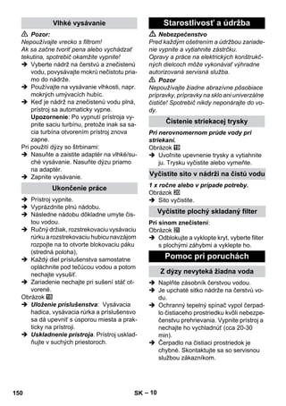 – 10 
 Pozor: 
Nepoužívajte vrecko s filtrom! 
Ak sa začne tvoriť pena alebo vychádzať 
tekutina, spotrebič okamžite vypnite! 
 Vyberte nádrž na čerstvú a znečistenú 
vodu, povysávajte mokrú nečistotu pria-mo 
do nádrže. 
 Používajte na vysávanie vlhkosti, napr. 
mokrých umývacích hubíc. 
 Keď je nádrž na znečistenú vodu plná, 
prístroj sa automaticky vypne. 
Upozornenie: Po vypnutí prístroja vy-pnite 
saciu turbínu, pretože inak sa sa-cia 
turbína otvorením prístroj znova 
zapne. 
Pri použití dýzy so štrbinami: 
 Nasuňte a zaistite adaptér na vlhké/su-ché 
vysávanie. Nasuňte dýzu priamo 
na adaptér. 
 Zapnite vysávanie. 
 Prístroj vypnite. 
 Vyprázdnite plnú nádobu. 
 Následne nádobu dôkladne umyte čis-tou 
vodou. 
 Ručný držiak, rozstrekovaciu vysávaciu 
rúrku a rozstrekovaciu hubicu navzájom 
rozpojte na to otvorte blokovaciu páku 
(stredná poloha), 
 Každý diel príslušenstva samostatne 
opláchnite pod tečúcou vodou a potom 
nechajte vysušiť. 
 Zariadenie nechajte pri sušení stáť ot-vorené. 
Obrázok 
 Uloženie príslušenstva: Vysávacia 
hadica, vysávacia rúrka a príslušensvo 
sa dá upevniť s úsporou miesta a prak-ticky 
na prístroji. 
 Uskladnenie prístroja. Prístroj usklad-ňujte 
v suchých priestoroch. 
 Nebezpečenstvo 
Pred každým ošetrením a údržbou zariade-nie 
vypnite a vytiahnite zástrčku. 
Opravy a práce na elektrických konštrukč-ných 
dielcoch môže vykonávať výhradne 
autorizovaná servisná služba. 
 Pozor 
Nepoužívajte žiadne abrazívne pôsobiace 
prípravky, prípravky na sklo ani univerzálne 
čističe! Spotrebič nikdy neponárajte do vo-dy. 
Pri nerovnomernom prúde vody pri 
striekaní. 
Obrázok 
 Uvoľnite upevnenie trysky a vytiahnite 
ju. Trysku vyčistite alebo vymeňte. 
1 x ročne alebo v prípade potreby. 
Obrázok 
 Sito vyčistite. 
Pri sinom znečistení: 
Obrázok 
 Odblokujte a vyklopte kryt, vyberte filter 
s plochými záhybmi a vyklepte ho. 
 Naplňte zásobník čerstvou vodou. 
 Je upchaté sitko nádrže na čerstvú vo-du. 
 Ochranný tepelný spínač vypol čerpad-lo 
čistiaceho prostriedku kvôli nebezpe-čenstvu 
prehrievania. Vypnite prístroj a 
nechajte ho vychladnúť (cca 20-30 
min). 
 Čerpadlo na čistiaci prostriedok je 
chybné. Skontaktujte sa so servisnou 
službou zákazníkom. 
Vlhké vysávanie 
Ukončenie práce 
Starostlivosť a údržba 
Čistenie striekacej trysky 
Vyčistite sito v nádrži na čistú vodu 
Vyčistite plochý skladaný filter 
Pomoc pri poruchách 
Z dýzy nevyteká žiadna voda 
150 SK 
 