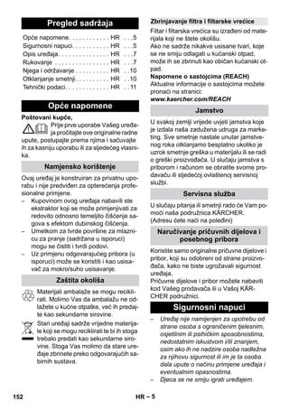 – 5 
Poštovani kupče, 
Prije prve uporabe Vašeg uređa-ja 
pročitajte ove originalne radne 
upute, postupajte prema njima i sačuvajte 
ih za kasniju uporabu ili za sljedećeg vlasni-ka. 
Ovaj uređaj je konstruiran za privatnu upo-rabu 
i nije predviđen za opterećenja profe-sionalne 
primjene. 
– Kupovinom ovog uređaja nabavili ste 
ekstraktor koji se može primjenjivati za 
redovito odnosno temeljito čišćenje sa-gova 
s efektom dubinskog čišćenja. 
– Umetkom za tvrde površine za mlazni-cu 
za pranje (sadržana u isporuci) 
mogu se čistiti i tvrdi podovi. 
– Uz primjenu odgovarajućeg pribora (u 
isporuci) može se koristiti i kao usisa-vač 
za mokro/suho usisavanje. 
Materijali ambalaže se mogu recikli-rati. 
Molimo Vas da ambalažu ne od-lažete 
u kućne otpatke, već ih predaj-te 
kao sekundarne sirovine. 
Stari uređaji sadrže vrijedne materija-le 
koji se mogu reciklirati te bi ih stoga 
trebalo predati kao sekundarne siro-vine. 
Stoga Vas molimo da stare ure-đaje 
zbrinete preko odgovarajućih sa-birnih 
sustava. 
Filtar i filtarska vrećica su izrađeni od mate-rijala 
koji ne štete okolišu. 
Ako ne sadrže nikakve usisane tvari, koje 
se ne smiju odlagati u kućanski otpad, 
može ih se zbrinuti kao običan kućanski ot-pad. 
Napomene o sastojcima (REACH) 
Aktualne informacije o sastojcima možete 
pronaći na stranici: 
www.kaercher.com/REACH 
U svakoj zemlji vrijede uvjeti jamstva koje 
je izdala naša zadužena udruga za marke-ting. 
Sve smetnje nastale unutar jamstve-nog 
roka otklanjamo besplatno ukoliko je 
uzrok smetnje greška u materijalu ili se radi 
o greški proizvođača. U slučaju jamstva s 
priborom i računom se obratite svome pro-davaču 
ili sljedećoj ovlaštenoj servisnoj 
službi. 
U slučaju pitanja ili smetnji rado će Vam po-moći 
naša podružnica KÄRCHER. 
(Adresu ćete naći na poleđini) 
Koristite samo originalne pričuvne dijelove i 
pribor, koji su odobreni od strane proizvo-đača, 
kako ne biste ugrožavali sigurnost 
uređaja. 
Pričuvne dijelove i pribor možete nabaviti 
kod Vašeg prodavača ili u Vašoj KÄR-CHER 
podružnici. 
– Uređaj nije namijenjen za upotrebu od 
strane osoba s ograničenim tjelesnim, 
osjetilnim ili psihičkim sposobnostima, 
nedostatnim iskustvom i/ili znanjem, 
osim ako ih ne nadzire osoba nadležna 
za njihovu sigurnost ili im je ta osoba 
dala upute o načinu primjene uređaja i 
eventualnim opasnostima. 
– Djeca se ne smiju igrati uređajem. 
Pregled sadržaja 
Opće napomene. . . . . . . . . . . . HR . . .5 
Sigurnosni napuci. . . . . . . . . . . HR . . .5 
Opis uređaja. . . . . . . . . . . . . . . HR . . .7 
Rukovanje . . . . . . . . . . . . . . . . HR . . .7 
Njega i održavanje . . . . . . . . . . HR . .10 
Otklanjanje smetnji. . . . . . . . . . HR . .10 
Tehnički podaci. . . . . . . . . . . . . HR . . 11 
Opće napomene 
Namjensko korištenje 
Zaštita okoliša 
Zbrinjavanje filtra i filtarske vrećice 
Jamstvo 
Servisna služba 
Naručivanje pričuvnih dijelova i 
posebnog pribora 
Sigurnosni napuci 
152 HR 
 