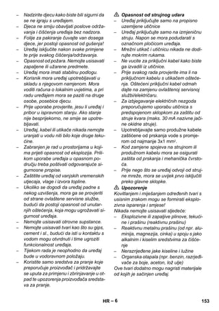 – 6 
– Nadzirite djecu kako biste bili sigurni da 
se ne igraju s uređajem. 
– Djeca ne smiju obavljati poslove održa-vanja 
i čišćenja uređaja bez nadzora. 
– Folije za pakiranje čuvajte van dosega 
djece, jer postoji opasnost od gušenja! 
– Uređaj isključite nakon svake primjene 
te prije svakog čišćenja/održavanja. 
– Opasnost od požara. Nemojte usisavati 
zapaljene ili užarene predmete. 
– Uređaj mora imati stabilnu podlogu. 
– Korisnik mora uređaj upotrebljavati u 
skladu s njegovom namjenom. Mora 
voditi računa o lokalnim uvjetima, a pri 
radu uređajem mora se paziti na druge 
osobe, posebice djecu. 
– Prije uporabe provjerite, jesu li uređaj i 
pribor u ispravnom stanju. Ako stanje 
nije besprijekorno, ne smije se upotre-bljavati. 
– Uređaj, kabel ili utikače nikada nemojte 
uranjati u vodu niti bilo koje druge teku-ćine. 
– Zabranjen je rad u prostorijama u koji-ma 
prijeti opasnost od eksplozija. Prili-kom 
uporabe uređaja u opasnom po-dručju 
treba poštivati odgovarajuće si-gurnosne 
propise. 
– Zaštitite uređaj od vanjskih vremenskih 
utjecaja, vlage i izvora topline. 
– Ukoliko se dogodi da uređaj padne s 
nekog uzvišenja, mora ga se provjeriti 
od strane ovlaštene servisne službe, 
budući da postoji opasnost od unutar-njih 
oštećenja, koja mogu ugrožavati si-gurnost 
uređaja. 
– Nemojte usisavati otrovne supstance. 
– Nemojte usisavati tvari kao što su gips, 
cement i sl., budući da isti u kontaktu s 
vodom mogu otvrdnuti i time ugroziti 
funkcionalnost uređaja. 
– Tijekom rada je neophodno da uređaj 
bude u vodoravnom položaju. 
– Koristite samo sredstva za pranje koje 
preporučuje proizvođač i pridržavajte 
se uputa za primjenu i zbrinjavanje u ot-pad 
te upozorenja proizvođača sredsta-va 
za pranje. 
 Opasnost od strujnog udara 
– Uređaj priključujte samo na propisno 
uzemljene utičnice 
– Uređaj priključujte samo na izmjeničnu 
struju. Napon se mora podudarati s 
označnom pločicom uređaja. 
– Mrežni utikač i utičnicu nikada ne dodi-rujte 
mokrim rukama. 
– Ne vucite za priključni kabel kako biste 
ga izvadili iz utičnice. 
– Prije svakog rada provjerite ima li na 
priključnom kabelu s utikačem ošteće-nja. 
Oštećeni priključni kabel odmah 
dajte na zamjenu ovlaštenoj servisnoj 
službi/električaru. 
– Za izbjegavanje električnih nezgoda 
preporučujemo uporabu utičnica s 
predspojenom sklopkom za zaštitu od 
struje kvara (maks. 30 mA nazivne jači-ne 
okidne struje). 
– Upotrebljavajte samo produžne kabele 
zaštićene od prskanja vode s promje-rom 
od najmanje 3x1 mm2. 
– Kod zamjene spojeva na strujnom ili 
produžnom kabelu mora se osigurati 
zaštita od prskanja i mehanička čvrsto-ća. 
– Prije nego što se uređaj odvoji od struj-ne 
mreže, mora se uvijek prvo isključiti 
preko glavne sklopke. 
 Upozorenje 
Kovitlanjem i miješanjem određenih tvari s 
usisnim zrakom mogu se formirati eksplo-zivna 
isparenja i smjese! 
Nikada nemojte usisavati sljedeće: 
– Eksplozivne ili zapaljive plinove, tekući-ne 
i prašinu (reaktivnu prašinu) 
– Reaktivnu metalnu prašinu (od npr. alu-minija, 
magnezija, cinka) u spoju s jako 
alkalnim i kiselim sredstvima za čišće-nje 
– Nerazrijeđene jake kiseline i lužine 
– Organska otapala (npr. benzin, razrjeđi-vače 
za boje, aceton, lož ulje) 
Ove tvari dodatno mogu nagristi materijale 
od kojih je sačinjen uređaj. 
HR 153 
 