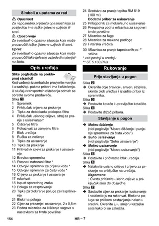 – 7 
 Opasnost 
Za neposredno prijeteću opasnost koja za 
posljedicu ima teške tjelesne ozljede ili 
smrt. 
 Upozorenje 
Za eventualno opasnu situaciju koja može 
prouzročiti teške tjelesne ozljede ili smrt. 
Oprez 
Za eventualno opasnu situaciju koja može 
prouzročiti lake tjelesne ozljede ili materijal-nu 
štetu. 
Slike pogledajte na preklo-pnoj 
stranici! 
Kod vađenja iz ambalaže provjerite manjka 
li u sadržaju paketa pribor i ima li oštećenja. 
U slučaju transportnih oštećenja odmah se 
obratite svome prodavaču. 
Slika 
1 Spremnik 
2 Priključak crijeva za prskanje 
3 Tipka za deblokadu poklopca filtra 
4 Priključak usisnog crijeva, stroj za pra-nje 
s usisavanjem 
5 Čišćenje filtra 
6 Pokazivač za zamjenu filtra 
7 Blok uređaja 
8 Ručka za nošenje 
9 Tipka za usisavanje 
10 Tipka za prskanje 
11 Prihvatnik cijevi za prskanje i usisava-nje 
12 Bravica spremnika 
13 Plosnati naborani filtar * 
14 Odvojivi spremnik za prljavu vodu * 
15 Odvojivi spremnik za čistu vodu * 
16 Crijevo za prskanje i usisavanje 
17 rukohvat 
18 Ispust sporednog zraka 
19 Poluga za raspršivanje 
20 Tipka za blokiranje poluge za raspršiva-nje 
21 Blokirna poluga 
22 Cijev za prskanje i usisavanje, 2 x 0,5 m 
23 Podna mlaznica za čišćenje sagova s 
nastavkom za tvrde površine 
24 Sredstvo za pranje tepiha RM 519 
(100 ml) 
Dodatni pribor za usisavanje 
25 Prilagodnik za mokro/suho usisavanje 
26 Prespojiva podna mlaznica za sagove i 
tvrde površine 
27 Mlaznica za fuge 
28 Mlaznica za mekane podloge 
29 Filtarska vrećica 
* već postoji u uređaju 
** SE 5.100 Plus 
Slika 
 Okrenite obje bravice u smjeru strjelice, 
skinite blok uređaja i izvadite pribor iz 
spremnika. 
Slika 
 Postavite kotače i upravljačke kotačiće. 
Slika 
 Postavite držač pribora. 
 Mokro čišćenje 
(vidi poglavlje Mokro čišćenje i punje-nje 
spremnika za čistu vodu) 
 Suho usisavanje 
(vidi poglavlje Suho usisavanje) 
 Mokro usisavanje 
(vidi poglavlje Mokro usisavanje) 
Slika 
 Postavite i pričvrstite blok uređaja. 
Slika 
 Nataknite usisno crijevo i crijevo za pr-skanje 
na priključke na uređaju. 
Napomena 
: Čvrsto pritisnite usisno crijevo u pri-ključak 
tako da dosjedne. 
Slika 
 Sastavite cijev za prskanje i usisavanje 
i nataknite ju na rukohvat. Blokirna po-luga 
se prilikom sastavljanja nalazi u 
sredini. Okrenite ju u smjeru kazaljke 
sata kako bi se zakočila. 
Simboli u uputama za rad 
Opis uređaja 
30 Mlaznica za pranje tapeciranih po-vršina 
** 
Rukovanje 
Prije stavljanja u pogon 
Stavljanje u pogon 
154 HR 
 