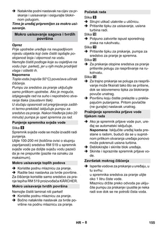 – 8 
 Nataknite podni nastavak na cijev za pr-skanje 
i usisavanje i osigurajte blokir-nom 
polugom. 
Time je uređaj pripremljen za mokro usi-savanje. 
Oprez 
Prije upotrebe uređaja na neupadljivom 
mjestu objekta koji ćete čistiti ispitajte po-stojanost 
boja i otpornost na vodu. 
Nemojte čistiti podloge koje su osjetljive na 
vodu (npr. parket), jer u njih može prodrijeti 
vlaga i oštetiti ih. 
Napomena 
Topla voda (najviše 50°C) povećava učinak 
čišćenja. 
Pumpu za sredstvo za pranje uključujte 
samo prilikom upotrebe. Ako je moguće, 
izbjegavajte rad na suho i nepotrebno stva-ranje 
tlaka (zaustavni tlak). 
U slučaju opasnosti od pregrijavanja zaštit-ni 
termo-prekidač isključuje pumpu za 
sredstvo za pranje. Nakon hlađenja (oko 20 
minuta) pumpa je opet spremna za rad. 
Slika 
Spremnik svježe vode se može izvaditi radi 
punjenja. 
Ulijte 100-200 ml (količina ovisi o stupnju 
zaprljanosti) sredstva RM 519 u spremnik 
svježe vode pa dolijte svježu vodu pazeći 
da je ne prepunite (pazite na oznaku za 
maksimum). 
 Koristite podnu mlaznicu za pranje. 
 Radite bez nastavka za tvrde površine. 
Za čišćenje koristite samo sredstvo za pra-nje 
tepiha RM 519 proizvođača KÄRCHER. 
Nemojte čistiti laminat niti parket! 
 Koristite podnu mlaznicu za pranje. 
 Bočno nataknite nastavak za tvrde po-vršine 
na podnu mlaznicu za pranje. 
Slika 
 Strujni utikač utaknite u utičnicu. 
 Pritisnite tipku za usisavanje, usisna 
turbina radi. 
Slika 
 Potpuno zatvorite ispust sporednog 
zraka na rukohvatu. 
Slika 
 Pritisnite tipku za prskanje, pumpa za 
sredstvo za pranje je spremna. 
Slika 
 Za prskanje otopine sredstva za pranje 
pritisnite polugu za raspršivanje na ru-kohvatu. 
Slika 
 Za trajno prskanje se poluga za rasprši-vanje 
može fiksirati tako što se pritisne, 
dok se istovremeno tipka za blokiranje 
povuče unatrag. 
 Površinu koju čistite prelazite u prekla-pajućim 
putanjama. Pritom povlačite 
(ne gurajte) nastavak unatrag. 
 Ako je spremnik prljave vode pun, ure-đaj 
se automatski isključuje. 
Napomena: Isključite uređaj kada pre-stane 
s radom, budući da se u suprot-nom 
prilikom otvaranja uređaja ponovo 
može pokrenuti usisna turbina. 
 Deblokirajte i skinite blok uređaja. 
 Skinite i ispraznite spremnik prljave vo-de. 
 Isperite vodove za prskanje u uređaju, u 
tu svrhu: 
u spremnika sredstva za pranje ulijte 
oko 1 litru čiste vode. 
Mlaznicu držite preko odvoda pa uklju-čite 
pumpu za prskanje i pustite je neka 
radi sve dok se ne potroši čista voda. 
Mokro usisavanje sagova i tvrdih 
površina 
Punjenje spremnika svježe vode 
Mokro usisavanje toplih podova 
Mokro usisavanje tvrdih površina 
Početak rada 
Pražnjenje spremnika prljave vode 
tijekom rada 
Završetak mokrog čišćenja 
HR 155 
 