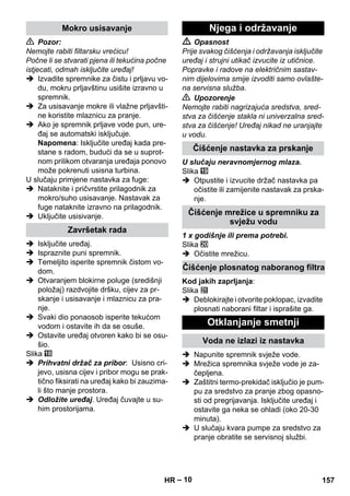 – 10 
 Pozor: 
Nemojte rabiti filtarsku vrećicu! 
Počne li se stvarati pjena ili tekućina počne 
istjecati, odmah isključite uređaj! 
 Izvadite spremnike za čistu i prljavu vo-du, 
mokru prljavštinu usišite izravno u 
spremnik. 
 Za usisavanje mokre ili vlažne prljavšti-ne 
koristite mlaznicu za pranje. 
 Ako je spremnik prljave vode pun, ure-đaj 
se automatski isključuje. 
Napomena: Isključite uređaj kada pre-stane 
s radom, budući da se u suprot-nom 
prilikom otvaranja uređaja ponovo 
može pokrenuti usisna turbina. 
U slučaju primjene nastavka za fuge: 
 Nataknite i pričvrstite prilagodnik za 
mokro/suho usisavanje. Nastavak za 
fuge nataknite izravno na prilagodnik. 
 Uključite usisivanje. 
 Isključite uređaj. 
 Ispraznite puni spremnik. 
 Temeljito isperite spremnik čistom vo-dom. 
 Otvaranjem blokirne poluge (središnji 
položaj) razdvojite dršku, cijev za pr-skanje 
i usisavanje i mlaznicu za pra-nje. 
 Svaki dio ponaosob isperite tekućom 
vodom i ostavite ih da se osuše. 
 Ostavite uređaj otvoren kako bi se osu-šio. 
Slika 
 Prihvatni držač za pribor: Usisno cri-jevo, 
usisna cijev i pribor mogu se prak-tično 
fiksirati na uređaj kako bi zauzima-li 
što manje prostora. 
 Odložite uređaj. Uređaj čuvajte u su-him 
prostorijama. 
 Opasnost 
Prije svakog čišćenja i održavanja isključite 
uređaj i strujni utikač izvucite iz utičnice. 
Popravke i radove na električnim sastav-nim 
dijelovima smije izvoditi samo ovlašte-na 
servisna služba. 
 Upozorenje 
Nemojte rabiti nagrizajuća sredstva, sred-stva 
za čišćenje stakla ni univerzalna sred-stva 
za čišćenje! Uređaj nikad ne uranjajte 
u vodu. 
U slučaju neravnomjernog mlaza. 
Slika 
 Otpustite i izvucite držač nastavka pa 
očistite ili zamijenite nastavak za prska-nje. 
1 x godišnje ili prema potrebi. 
Slika 
 Očistite mrežicu. 
Kod jakih zaprljanja: 
Slika 
 Deblokirajte i otvorite poklopac, izvadite 
plosnati naborani filtar i isprašite ga. 
 Napunite spremnik svježe vode. 
 Mrežica spremnika svježe vode je za-čepljena. 
 Zaštitni termo-prekidač isključio je pum-pu 
za sredstvo za pranje zbog opasno-sti 
od pregrijavanja. Isključite uređaj i 
ostavite ga neka se ohladi (oko 20-30 
minuta). 
 U slučaju kvara pumpe za sredstvo za 
pranje obratite se servisnoj službi. 
Mokro usisavanje 
Završetak rada 
Njega i održavanje 
Čišćenje nastavka za prskanje 
Čišćenje mrežice u spremniku za 
svježu vodu 
Čišćenje plosnatog naboranog filtra 
Otklanjanje smetnji 
Voda ne izlazi iz nastavka 
HR 157 
 