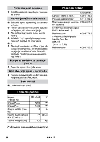 – 11 
Neravnomjerno prskanje 
 Očistite nastavak za prskanje mlaznice 
za pranje. 
Nedovoljan učinak usisavanja 
 Zatvorite ispust sporednog zraka na ru-kohvatu. 
 Pribor, usisno crijevo ili usisne cijevi su 
začepljene, uklonite začepljenje. 
 Ako je filtarska vrećica puna, stavite 
novu ( 
 kataloški broj pogledajte u popisu za-mjenskih 
dijelova na kraju uputa 
 ). 
 Ako je plosnati naborani filtar prljav, ak-tivirajte 
čišćenje filtra, a u slučaju jačeg 
zaprljanja izvadite i očistite filtar (vidi 
poglavlje Čišćenje plosnatog nabora-nog 
filtra). 
Pumpa za sredstvo za pranje je 
glasna 
 Dopunite spremnik svježe vode. 
Jako stvaranje pjene u spremniku 
 Koristite odgovarajuće sredstvo za pra-nje 
proizvođača KÄRCHER. 
Stroj ne radi 
 Utaknite strujni utikač. 
Tehnički podaci 
Napon 
1~50/60 Hz 
220 - 240 V 
Snaga Pnazivna 1200 W 
Snaga Pmaks 1400 W 
Strujna zaštita (iner-tna) 
10 A 
Razina zvučnog tlaka 
(EN 60704-2-1) 
77 dB(A) 
Težina (bez pribora) 7,1 kg 
Pridržavamo pravo na tehničke izmjene! 
Poseban pribor 
kataloški br. 
Komplet filtara (5 kom.) 6.904-143.0 
Plosnati naborani filtar 6.414-498.0 
Mlaznica za pranje tapecira-nih 
površina 
2.885-018.0 
Sredstvo za čišćenje sagova 
RM 519 (boca od 1 l) 
Međunarodno 6.295-771.0 
Sredstvo za impregnaciju 
tekstila Care Tex 
RM 762 
(boca od 0,5 l) 
Međunarodno 6.295-769.0 
158 HR 
 