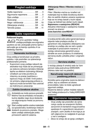 – 5 
Poštovani kupče, 
Pre prve upotrebe Vašeg 
uređaja pročitajte ove originalno 
uputstvo za rad, postupajte prema njemu i 
sačuvajte ga za kasniju upotrebu ili za 
sledećeg vlasnika. 
Ovaj uređaj je konstruisan za privatnu 
uptrebu i nije predviđen za opterećenja 
profesionalne primene. 
– Kupovinom ovog uređaja nabavili ste 
ekstraktor koji može da se primenjuje 
za redovno odnosno temeljno čišćenje 
tepiha sa efektom dubinskog čišćenja. 
– Umetkom za tvrde površine za 
mlaznicu za pranje (sadržana u 
isporuci) mogu se čistiti i tvrdi podovi. 
– Uz primenu odgovarajućeg pribora (u 
isporuci) može se koristiti i kao usisivač 
za mokro/suvo usisavanje. 
Ambalaža se može ponovo preraditi. 
Molimo Vas da ambalažu ne bacate u 
kućne otpatke nego da je dostavite 
na odgovarajuća mesta za ponovnu 
preradu. 
Stari uređaji sadrže vredne materijale 
sa sposobnošću recikliranja i treba ih 
dostaviti za ponovnu preradu. Stoga 
stare uređaje odstranjujte preko 
primerenih sabirnih sistema. 
Filter i filterska vrećica su izrađeni od 
materijala koji ne štete čovekovoj okolini. 
Ako ne sadrže nikakve usisane supstance 
koje se ne smeju bacati u kućni otpad, 
mogu se tretirati kao običan kućni otpad. 
Napomene o sastojcima (REACH) 
Aktuelne informacije o sastojcima možete 
pronaći na stranici: 
www.kaercher.com/REACH 
U svakoj zemlji važe uslovi garancije koje je 
objavila naša prodajna služba. U 
garantnom roku besplatno otklanjamo sve 
smetnje na uređaju ako se radi o grešci 
materijala ili proizvodnim manama. U 
slučaju ostvarivanja garantnih prava 
obratite se svom prodavcu ili ovlašćenoj 
servisnoj službi; priložite pribor i originalni 
račun. 
U slučaju pitanja ili smetnji rado će Vam 
pomoći naša podružnica KÄRCHER. 
(Adresu ćete naći na poleđini) 
Koristite samo originalne rezervne delove i 
pribor, koji su odobreni od strane 
proizvođača, kako ne biste ugrožavali 
sigurnost uređaja. 
Rezervne delove i pribor možete nabaviti 
kod Vašeg prodavca ili u Vašoj KÄRCHER 
poslovnici. 
– Ovaj uređaj nije predviđen da njime 
rukuju osobe sa smanjenim fizičkim, 
senzornim ili mentalnim mogućnostima 
opažanja ili s ograničenim iskustvom i 
znanjem, osim ukoliko ih lice koje je za 
njih odgovorno ne nadgleda ili upućuje 
u rad s uređajem. 
– Deca ne smeju da se igraju uređajem. 
Pregled sadržaja 
Opšte napomene . . . . . . . . . . . SR . . .5 
Sigurnosne napomene . . . . . . . SR . . .5 
Opis uređaja. . . . . . . . . . . . . . . SR . . .7 
Rukovanje . . . . . . . . . . . . . . . . SR . . .7 
Nega i održavanje . . . . . . . . . . SR . .10 
Otklanjanje smetnji. . . . . . . . . . SR . .10 
Tehnički podaci. . . . . . . . . . . . . SR . . 11 
Opšte napomene 
Namensko korišćenje 
Zaštita čovekove okoline 
Otklanjanje filtera i filterske vrećice u 
otpad 
Garancija 
Servisna služba 
Naručivanje rezervnih delova i 
posebnog pribora 
Sigurnosne napomene 
SR 159 
 