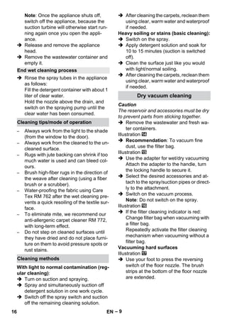– 9 
Note: Once the appliance shuts off, 
switch off the appliance, because the 
suction turbine will otherwise start run-ning 
again once you open the appli-ance. 
 Release and remove the appliance 
head. 
 Remove the wastewater container and 
empty it. 
 Rinse the spray tubes in the appliance 
as follows: 
Fill the detergent container with about 1 
liter of clear water. 
Hold the nozzle above the drain, and 
switch on the spraying pump until the 
clear water has been consumed. 
– Always work from the light to the shade 
(from the window to the door). 
– Always work from the cleaned to the un-cleaned 
surface. 
– Rugs with jute backing can shrink if too 
much water is used and can bleed col-ours. 
– Brush high-fiber rugs in the direction of 
the weave after cleaning (using a fiber 
brush or a scrubber). 
– Water-proofing the fabric using Care 
Tex RM 762 after the wet cleaning pre-vents 
a quick resoiling of the textile sur-face. 
– To eliminate mite, we recommend our 
anti-allergenic carpet cleaner RM 772, 
with long-term effect. 
– Do not step on cleaned surfaces until 
they have dried and do not place furni-ture 
on them to avoid pressure spots or 
rust stains. 
With light to normal contamination (reg-ular 
cleaning): 
 Turn on suction and spraying. 
 Spray and simultaneously suction off 
detergent solution in one work cycle. 
 Switch off the spray switch and suction 
off the remaining cleaning solution. 
 After cleaning the carpets, reclean them 
using clear, warm water and waterproof 
if needed. 
Heavy soiling or stains (basic cleaning): 
 Switch on the spray. 
 Apply detergent solution and soak for 
10 to 15 minutes (suction is switched 
off). 
 Clean the surface just like you would 
with light/normal soiling. 
 After cleaning the carpets, reclean them 
using clear, warm water and waterproof 
if needed. 
Caution 
The reservoir and accessories must be dry 
to prevent parts from sticking together. 
 Remove the wastewater and fresh wa-ter 
containers. 
Illustration 
 Recommendation: To vacuum fine 
dust, use the filter bag. 
Illustration 
 Use the adapter for wet/dry vacuuming 
Attach the adapter to the handle, turn 
the locking handle to secure it. 
 Select the desired accessories and at-tach 
to the spray/suction pipes or direct-ly 
to the attachment. 
 Switch on the vacuum process. 
Note: Do not switch on the spray. 
Illustration 
 If the filter cleaning indicator is red: 
Change filter bag when vacuuming with 
a filter bag. 
Repeatedly activate the filter cleaning 
mechanism when vacuuming without a 
filter bag. 
Vacuuming hard surfaces 
Illustration 
 Use your foot to press the reversing 
switch of the floor nozzle. The brush 
strips at the bottom of the floor nozzle 
are extended. 
End wet cleaning process 
Cleaning tips/mode of operation 
Cleaning methods 
Dry vacuum cleaning 
16 EN 
 