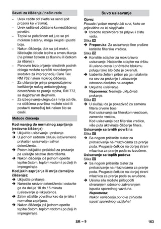 – 9 
– Uvek radite od svetla ka senci (od 
prozora ka vratima). 
– Uvek radite od očišćene ka neočišćenoj 
površini. 
– Tepisi sa poleđinom od jute se pri 
mokrom čišćenju mogu skupiti i pustiti 
boju. 
– Nakon čišćenja, dok su još mokri, 
iščetkajte debele tepihe u smeru tkanja 
(na primer četkom za tkaninu ili četkom 
za ribanje). 
– Ponovno brzo prljanje tekstilnih podnih 
obloga možete sprečiti nanošenjem 
sredstva za impregnaciju Care Tex 
RM 762 nakon mokrog čišćenja. 
– Za uklanjanje grinja preporučujemo 
korišćenje našeg antialergijskog 
deterdženta za pranje tepiha, RM 772, 
sa dugotrajnim dejstvom. 
– Za izbegavanje ulegnuća i mrlja od rđe, 
na očišćenu površinu možete stati ili 
postaviti nameštaj tek nakon što se 
osuši. 
Kod manjeg do normalnog zaprljanja 
(redovno čišćenje): 
 Uključite usisavanje i prskanje. 
 U jednom radnom ciklusu istovremeno 
prskajte i usisavajte rastvor 
deterdženta. 
 Potom isključite prekidač za prskanje 
pa usisajte ostatke deterdženta. 
 Nakon čišćenja još jednom operite 
tepihe čistom, toplom vodom i po želji ih 
impregnirajte. 
Kod jakih zaprljanja ili mrlja (temeljno 
čišćenje): 
 Uključite prskanje. 
 Nanesite rastvor deterdženta i ostavite 
ga da deluje 10 do 15 minuta 
(usisavanje je isključeno). 
 Zatim očistite površinu kao da je lako / 
normalno zaprljana. 
 Nakon čišćenja još jednom operite 
tepihe čistom, toplom vodom i po želji ih 
impregnirajte. 
Oprez 
Posuda i pribor moraju biti suvi, kako se 
prljavština ne bi slepljivala. 
 Izvadite rezervoare za prljavu i čistu 
vodu. 
Slika 
 Preporuka: Za usisavanje fine prašine 
koristite filtersku vrećicu. 
Slika 
 Koristite adapter za mokro/suvo 
usisavanje. Nataknite adapter na dršku 
ili usisno crevo i pričvrstite blokirnu 
polugu tako što ćete je okrenuti. 
 Izaberite željeni pribor pa ga nataknite 
na cev za prskanje i usisavanje 
odnosno direktno na adapter. 
 Uključite usisivanje. 
Napomena: Nemojte uključivati 
prskanje. 
Slika 
 U slučaju da je pokazivač za zamenu 
filtera crvene boje: 
Kod usisavanja sa filterskom vrećicom, 
zamenite vrećicu. 
Kod usisavanja bez filterske vrećice, 
više puta aktivirajte čišćenje filtera. 
Usisavanje sa tvrdih površina 
Slika 
 Sa nogom pritisnite taster za 
prebacivanje na mlaznicama za pranje 
poda. Prugaste četkice na donjoj strani 
mlaznica za pranje poda su izvučene. 
Usisavanje sa toplih podova 
Slika 
 Sa nogom pritisnite taster za 
prebacivanje na mlaznicama za pranje 
poda. Prugaste četkice na donjoj strani 
mlaznica za pranje poda su uvučene. 
 Usisnu silu možete prilagoditi 
otvaranjem odnsono zatvaranjem 
ispusta sporednog vazduha. 
Napomena: 
Nakon korišćenja ponovo zatvorite 
ispust sporednog vazduha! 
Saveti za čišćenje / način rada 
Metode čišćenja 
Suvo usisavanje 
SR 163 
 