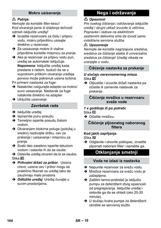 – 10 
 Pažnja: 
Nemojte da koristite filter-kesu! 
Kod stvaranja pene ili izlaženja tečnosti 
odmah isključite uređaj! 
 Izvadite rezervoare za čistu i prljavu 
vodu, mokru prljavštinu usisajte 
direktno u rezervoar. 
 Za usisavanje mokre ili vlažne 
prljavštine koristite mlaznicu za pranje. 
 Ako je rezervoar za prljavu vodu pun, 
uređaj se automatski isključuje. 
Napomena: Isključite uređaj kada 
prestane s radom, budući da se u 
suprotnom prilikom otvaranja uređaja 
ponovo može pokrenuti usisna turbina. 
Pri primeni nastavka za fuge: 
 Nataknite i osigurajte adapter za mokro/ 
suvo usisavanje. Nastavak za fuge 
nataknite direktno na adapter. 
 Uključite usisivanje. 
 Isključite uređaj. 
 Ispraznite punu posudu. 
 Temeljno isperite posudu čistom 
vodom. 
 Otvaranjem blokirne poluge (položaj u 
sredini) razdvojite dršku, cev za 
prskanje i usisavanje i mlaznicu za 
pranje. 
 Svaki deo zasebno isperite tekućom 
vodom i ostavite ih da se osuše. 
 Ostavite uređaj otvoren da bi se osušio. 
Slika 
 Prihvatni držač za pribor: Usisno 
crevo, usisna cev i pribor mogu se 
praktično fiksirati za uređaj tako da 
zauzimaju malo prostora. 
 Odložite uređaj. Uređaj čuvajte u 
suvim prostorijama. 
 Opasnost 
Pre svakog čišćenja i održavanja isključite 
uređaj i strujni utikač izvucite iz utičnice. 
Popravke i radove na električnim 
sastavnim delovima sme da izvodi samo 
ovlašćena servisna služba. 
 Upozorenje 
Nemojte da koristite nagrizajuća sredstva, 
sredstva za čišćenje stakla ili univerzalna 
sredstva za čišćenje! Uređaj nikada ne 
uranjajte u vodu. 
U slučaju neravnomernog mlaza. 
Slika 
 Otpustite i izvucite držač nastavka pa 
očistite ili zamenite nastavak za 
prskanje. 
1 x godišnje ili po potrebi. 
Slika 
 Očistite mrežicu. 
Kod jakih zaprljanja: 
Slika 
 Odglavite i otvorite poklopac, izvadite 
pljosnati naborani filter i isprašite ga. 
 Napunite rezervoar za svežu vodu. 
 Mrežica rezervoara za svežu vodu je 
začepljena. 
 Zaštitni termo-prekidač je isključio 
pumpu za deterdžent zbog opasnosti 
od pregrejavanja. Isključite uređaj i 
ostavite ga da se ohladi (oko 20-30 
minuta). 
 U slučaju kvara pumpe za deterdžent 
obratite se servisnoj službi. 
Mokro usisavanje 
Završetak rada 
Nega i održavanje 
Čišćenje nastavka za prskanje 
Čišćenje mrežice u rezervoaru 
sveže vode 
Čišćenje pljosnatog naboranog 
filtera 
Otklanjanje smetnji 
Voda ne izlazi iz nastavka 
164 SR 
 