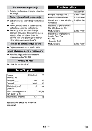 – 11 
Neravnomerno prskanje 
 Očistite nastavak za prskanje mlaznice 
za pranje. 
Nedovoljan učinak usisavanja 
 Zatvorite ispust sporednog vazduha na 
dršci. 
 Pribor, usisno crevo ili usisne cevi su 
začepljene, uklonite začepljenje. 
 Ako je pljosnati naborani filter je 
zaprljan, aktivirajte čišćenje filtera, a u 
slučaju jačeg zaprljanja, izvadite i 
očistite filter (vidi poglavlje Čišćenje 
pljosnatog naboranog filtera). 
Pumpa za deterdžent je bučna 
 Dopunite rezervoar za svežu vodu. 
Jako stvaranje pene u rezervoaru 
 Koristite odgovarajući deterdžent 
proizvođača KÄRCHER. 
Uređaj ne radi 
 Utaknite strujni utikač. 
Tehnički podaci 
Napon 
1~50/60 Hz 
220 - 240 V 
Snaga Pnominalna 1200 W 
Snaga Pmaks 1400 W 
Mrežni osigurač 
(inertan) 
10 A 
Nivo zvučnog pritiska 
(EN 60704-2-1) 
77 dB(A) 
Težina (bez pribora) 7,1 kg 
Zadržavamo pravo na tehničke 
promene! 
Poseban pribor 
kataloški br. 
Komplet filtera (5 kom.) 6.904-143.0 
Pljosnati naborani filter 6.414-498.0 
Mlaznica za pranje tekstilnog 
nameštaja 
2.885-018.0 
Sredstvo za pranje tepiha 
RM 519 (boca od 1 l) 
Međunarodno 6.295-771.0 
Sredstvo za impregnaciju 
tekstila Care Tex 
RM 762 
(boca od 0,5 l) 
Međunarodno 6.295-769.0 
SR 165 
 