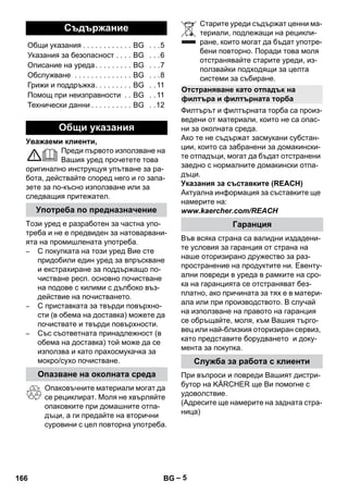 – 5 
Уважаеми клиенти, 
Преди първото използване на 
Вашия уред прочетете това 
оригинално инструкцуя упътване за ра- 
бота, действайте според него и го запа- 
зете за по-късно използване или за 
следващия притежател. 
Този уред е разработен за частна упо- 
треба и не е предвиден за натоварвани- 
ята на промишлената употреба. 
– С покупката на този уред Вие сте 
придобили един уред за впръскване 
и екстрахиране за поддържащо по- 
чистване респ. основно почистване 
на подове с килими с дълбоко въз- 
действие на почистването. 
– С приставката за твърди повърхно- 
сти (в обема на доставка) можете да 
почиствате и твърди повърхности. 
– Със съответната принадлежност (в 
обема на доставка) той може да се 
използва и като прахосмукачка за 
мокро/сухо почистване. 
Опаковъчните материали могат да 
се рециклират. Моля не хвърляйте 
опаковките при домашните отпа- 
дъци, а ги предайте на вторични 
суровини с цел повторна употреба. 
Старите уреди съдържат ценни ма- 
териали, подлежащи на рецикли- 
ране, които могат да бъдат употре- 
бени повторно. Поради това моля 
отстранявайте старите уреди, из- 
ползвайки подходящи за целта 
системи за събиране. 
Филтърът и филтърната торба са произ- 
ведени от материали, които не са опас- 
ни за околната среда. 
Ако те не съдържат засмукани субстан- 
ции, които са забранени за домакински- 
те отпадъци, могат да бъдат отстранени 
заедно с нормалните домакински отпа- 
дъци. 
Указания за съставките (REACH) 
Актуална информация за съставките ще 
намерите на: 
www.kaercher.com/REACH 
Във всяка страна са валидни издадени- 
те условия за гаранция от страна на 
наше оторизирано дружество за раз- 
пространение на продуктите ни. Евенту- 
ални повреди в уреда в рамките на сро- 
ка на гаранцията се отстраняват без- 
платно, ако причината за тях е в матери- 
ала или при производството. В случай 
на използване на правото на гаранция 
се обръщайте, моля, към Вашия търго- 
вец или най-близкия оторизиран сервиз, 
като представите борудването и доку- 
мента за покупка. 
При въпроси и повреди Вашият дистри- 
бутор на KÄRCHER ще Ви помогне с 
удоволствие. 
(Адресите ще намерите на задната стра- 
ница) 
Съдържание 
Общи указания . . . . . . . . . . . . BG . . .5 
Указания за безопасност . . . . BG . . .6 
Описание на уреда . . . . . . . . . BG . . .7 
Обслужване . . . . . . . . . . . . . . BG . . .8 
Грижи и поддръжка. . . . . . . . . BG . . 11 
Помощ при неизправности . . BG . . 11 
Технически данни . . . . . . . . . . BG . .12 
Общи указания 
Употреба по предназначение 
Опазване на околната среда 
Отстраняване като отпадък на 
филтъра и филтърната торба 
Гаранция 
Служба за работа с клиенти 
166 BG 
 