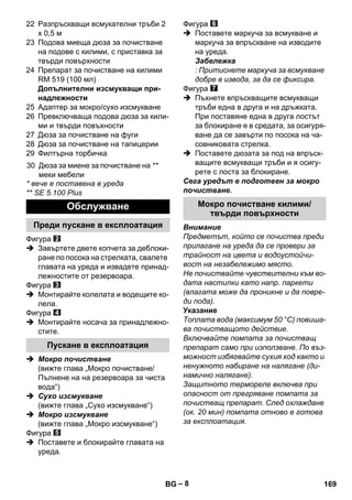 – 8 
22 Разпръскващи всмукателни тръби 2 
х 0,5 м 
23 Подова миеща дюза за почистване 
на подове с килими, с приставка за 
твърди повърхности 
24 Препарат за почистване на килими 
RM 519 (100 мл) 
Допълнителни изсмукващи при- 
надлежности 
25 Адаптер за мокро/сухо изсмукване 
26 Превключваща подова дюза за кили- 
ми и твърди повъхности 
27 Дюза за почистване на фуги 
28 Дюза за почистване на тапицерии 
29 Филтърна торбичка 
* вече е поставена в уреда 
** SE 5.100 Plus 
Фигура 
 Завъртете двете копчета за деблоки- 
ране по посока на стрелката, свалете 
главата на уреда и извадете принад- 
лежностите от резервоара. 
Фигура 
 Монтирайте колелата и водещите ко- 
лела. 
Фигура 
 Монтирайте носача за принадлежно- 
стите. 
 Мокро почистване 
(вижте глава „Мокро почистване/ 
Пълнене на на резервоара за чиста 
вода“) 
 Сухо изсмукване 
(вижте глава „Сухо изсмукване“) 
 Мокро изсмукване 
(вижте глава „Мокро изсмукване“) 
Фигура 
 Поставете и блокирайте главата на 
уреда. 
Фигура 
 Поставете маркуча за всмукване и 
маркуча за впръскване на изводите 
на уреда. 
Забележка 
: Притиснете маркуча за всмукване 
добре в извода, за да се фиксира. 
Фигура 
 Пъхнете впръскващите всмукващи 
тръби една в друга и на дръжката. 
При поставяне една в друга лостът 
за блокиране е в средата, за осигуря- 
ване да се завърти по посока на ча- 
совниковата стрелка. 
 Поставете дюзата за под на впръск- 
ващите всмукващи тръби и я осигу- 
рете с лоста за блокиране. 
Сега уредът е подготвен за мокро 
почистване. 
Внимание 
Предметът, който се почиства преди 
прилагане на уреда да се провери за 
трайност на цвета и водоустойчи- 
вост на незабележимо място. 
Не почиствайте чувствителни към во- 
дата настилки като напр. паркети 
(влагата може да проникне и да повре- 
ди пода). 
Указание 
Топлата вода (максимум 50 °C) повиша- 
ва почистващото действие. 
Включвайте помпата за почистващ 
препарат само при използване. По въз- 
можност избягвайте сухия ход както и 
ненужното набиране на налягане (ди- 
намично налягане). 
Защитното термореле включва при 
опасност от прегряване помпата за 
почистващ препарат. След охлаждане 
(ок. 20 мин) помпата отново е готова 
за експлоатация. 
30 Дюза за миене за почистване на 
меки мебели 
** 
Обслужване 
Преди пускане в експлоатация 
Пускане в експлоатация 
Мокро почистване килими/ 
твърди повърхности 
BG 169 
 