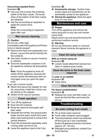 – 10 
Vacuuming carpeted floors 
Illustration 
 Use your foot to press the reversing 
switch of the floor nozzle. The brush 
strips at the bottom of the floor nozzle 
are retracted. 
 Use the surrounding air separator to 
adapt the suction force. 
Note: 
Close the surrounding air separator 
again after use! 
 Caution: 
Do not use a filter bag! 
Immediately switch the appliance off if foam 
forms or liquids escape! 
 Remove the fresh and wastewater con-tainers, 
vacuum the wet dirt directly into 
the container. 
 Use wash nozzles to vacuum moisture 
or wetness. 
 Once the wastewater container is full, 
the appliance switches off automatical-ly. 
Note: Once the appliance shuts off, 
switch off the appliance, because the 
suction turbine will otherwise start run-ning 
again once you open the appli-ance. 
If you use a crevice nozzle: 
 Attach and secure the adapter for wet/ 
dry vacuuming. Install the crevice noz-zle 
directly to the adapter. 
 Switch on the vacuum process. 
 Turn off the appliance. 
 Drain the full container. 
 Rinse the reservoir thoroughly with 
clear water. 
 Separate the handle, the spray/suction 
hoses and the wash nozzle from each 
other; open locking lever to achieve this 
(centre position), 
 Flush the accessories separately under 
running water and let air dry. 
 Leave the appliance open to let it dry. 
Illustration 
 Accessories storage: Suction hose, 
suction pipes and accessories can be 
comfortably stored on the appliance. 
 Storing the appliance. Store the appli-ance 
in a dry room. 
 Danger 
Turn off the appliance and remove the 
mains plug prior to any care and mainte-nance 
work. 
Repair works may only be performed by the 
authorised customer service. 
 Warning 
Do not use abrasives, glass or universal 
cleaners! Never immerse the appliance in 
water. 
With an uneven spray jet. 
Illustration 
 Loosen nozzle attachment and pull out, 
clean or replace spray nozzle. 
1 x year or as needed. 
Illustration 
 Clean sieve. 
For heavy contamination: 
Illustration 
 Release the cover and fold it open, re-move 
the flat fold filter and knock the 
dirt out. 
 Fill up fresh water reservoir. 
 Fresh water container sieve plugged. 
 Thermal protection switch has switched 
off the pump as it was overheated. 
Switch off appliance and let it cool down 
(approx. 20 - 30 min). 
 Detergent pump defective, contact Cus-tomer 
Service. 
Wet vacuum cleaning 
Finish operation 
Maintenance and care 
Clean the spray nozzle 
Clean the sieve in the fresh water 
reservoir 
Clean flat fold filter 
Troubleshooting 
No water exiting from nozzle 
EN 17 
 