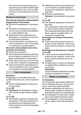 – 10 
– По почистените повърхности да се 
ходи или да се поставят мебели едва 
след изсъхването им, за да се избе- 
гнат места с притискане или петна от 
ръжда. 
При леки до нормални замърсявания 
(поддържащо почистване): 
 Включете засмукването и пръскане- 
то. 
 Разтвора за почистване да се раз- 
пръсне и да се изсмучи едновремен- 
но в един работен ход. 
 Накрая изключете прекъсвача за 
впръскване и изсмучете остатъците 
от почистващия разтвор. 
 След почистването още веднъж по- 
чистете килимите с чиста, топла вода 
и по желание ги импрегнирайте. 
При силни замърсявания или петна 
(основно почистване): 
 Включете пръскането. 
 Почистващия разтвор да се нанесе и 
да се остави да подейства 10 до 15 
минути (всмукването е изключено). 
 След това площта да се почисти как- 
то при леко / нормално замърсяване. 
 След почистването още веднъж по- 
чистете килимите с чиста, топла вода 
и по желание ги импрегнирайте. 
Внимание 
Резервоарът и принадлежностите 
трябва да бъдат сухи, за да не залепва 
нищо. 
 Свалете резервоарите за мръсна и 
за чиста вода. 
Фигура 
 Препоръка: За засмукване на фин 
прах поставете филтърната торбич- 
ка. 
Фигура 
 Използвайте адаптер за мокро/сухо 
изсмукване. Поставете адаптера на 
ръкохватката или всмукателната 
тръба, завъртете лоста за блокиране 
и го осигурете. 
 Изберете желаните принадлежности 
и ги поставете на разпръскващите 
всмукателни тръби респ. директно на 
адаптера. 
 Включете засмукването. 
Указание: Не включвайте пръскане- 
то. 
Фигура 
 При червена индикация за смяна на 
филтъра: 
При засмукване с филтърна торбич- 
ка, сменете филтърната торбичка. 
При засмукване без филтърна тор- 
бичка, никога на задействайте по- 
чистването на филтъра. 
Изсмукване на твърди повърхнини 
Фигура 
 С крак натиснете превключвача на 
дюзата за под. Ивиците - четки от до- 
лната страна на дюзата за под се из- 
дават. 
Изсмукване на повърхнини с килими 
Фигура 
 С крак натиснете превключвача на 
дюзата за под. Ивиците - четки от до- 
лната страна на дюзата за под се 
прибират. 
 За адаптация на силата на изсмуква- 
не задействайте шибъра за страни- 
чен въздух. 
Забележка: 
След употреба затворете отново 
шибъра за страничен въздух! 
 Внимание: 
Не използвайте филтърна торбичка! 
Ако се образува пяна или изтича теч- 
ност, изключете уреда веднага!! 
 Свалете резервоара за чиста и за 
мръсна вода, изсмучете мокрите за- 
мърсявания директно в резервоара. 
 За изсмукване на влага респ. мокри 
места използвайте миещата дюза. 
 Ако резервоарът за мръсна вода е 
пълен, уредът изключва автоматич- 
но. 
Методи на почистване 
Сухо изсмукване 
Мокро изсмукване 
BG 171 
 