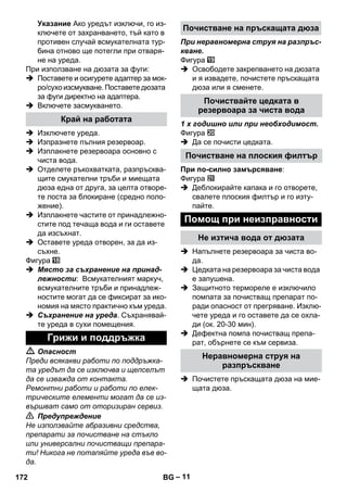 – 11 
Указание Ако уредът изключи, го из- 
ключете от захранването, тъй като в 
противен случай всмукателната тур- 
бина отново ще потегли при отваря- 
не на уреда. 
При използване на дюзата за фуги: 
 Поставете и осигурете адаптер за мок- 
ро/сухо изсмукване. Поставете дюзата 
за фуги директно на адаптера. 
 Включете засмукването. 
 Изключете уреда. 
 Изпразнете пълния резервоар. 
 Изплакнете резервоара основно с 
чиста вода. 
 Отделете ръкохватката, разпръсква- 
щите смукателни тръби и миещата 
дюза една от друга, за целта отворе- 
те лоста за блокиране (средно поло- 
жение). 
 Изплакнете частите от принадлежно- 
стите под течаща вода и ги оставете 
да изсъхнат. 
 Оставете уреда отворен, за да из- 
съхне. 
Фигура 
 Място за съхранение на принад- 
лежности: Всмукателният маркуч, 
всмукателните тръби и принадлеж- 
ностите могат да се фиксират за ико- 
номия на място практично към уреда. 
 Съхранение на уреда. Съхранявай- 
те уреда в сухи помещения. 
 Опасност 
Преди всякакви работи по поддръжка- 
та уредът да се изключва и щепселът 
да се изважда от контакта. 
Ремонтни работи и работи по елек- 
трическите елементи могат да се из- 
вършват само от оторизиран сервиз. 
 Предупреждение 
Не използвайте абразивни средства, 
препарати за почистване на стъкло 
или универсални почистващи препара- 
ти! Никога не потапяйте уреда във во- 
да. 
При неравномерна струя на разпръс- 
кване. 
Фигура 
 Освободете закрепването на дюзата 
и я извадете, почистете пръскащата 
дюза или я сменете. 
1 x годишно или при необходимост. 
Фигура 
 Да се почисти цедката. 
При по-силно замърсяване: 
Фигура 
 Деблокирайте капака и го отворете, 
свалете плоския филтър и го изту- 
пайте. 
 Напълнете резервоара за чиста во- 
да. 
 Цедката на резервоара за чиста вода 
е запушена. 
 Защитното термореле е изключило 
помпата за почистващ препарат по- 
ради опасност от прегряване. Изклю- 
чете уреда и го оставете да се охла- 
ди (ок. 20-30 мин). 
 Дефектна помпа почистващ препа- 
рат, обърнете се към сервиза. 
 Почистете пръскащата дюза на мие- 
щата дюза. 
Край на работата 
Грижи и поддръжка 
Почистване на пръскащата дюза 
Почиствайте цедката в 
резервоара за чиста вода 
Почистване на плоския филтър 
Помощ при неизправности 
Не изтича вода от дюзата 
Неравномерна струя на 
разпръскване 
172 BG 
 