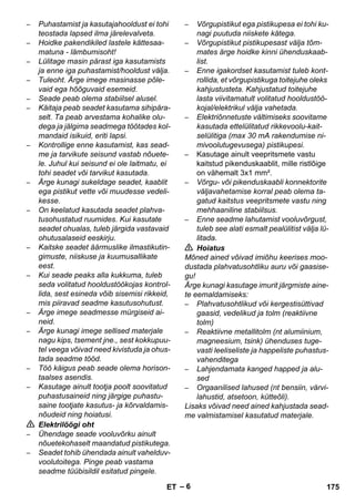 – 6 
– Puhastamist ja kasutajahooldust ei tohi 
teostada lapsed ilma järelevalveta. 
– Hoidke pakendikiled lastele kättesaa-matuna 
- lämbumisoht! 
– Lülitage masin pärast iga kasutamists 
ja enne iga puhastamist/hooldust välja. 
– Tuleoht. Ärge imege masinasse põle-vaid 
ega hõõguvaid esemeid. 
– Seade peab olema stabiilsel alusel. 
– Käitaja peab seadet kasutama sihipära-selt. 
Ta peab arvestama kohalike olu-dega 
ja jälgima seadmega töötades kol-mandaid 
isikuid, eriti lapsi. 
– Kontrollige enne kasutamist, kas sead-me 
ja tarvikute seisund vastab nõuete-le. 
Juhul kui seisund ei ole laitmatu, ei 
tohi seadet või tarvikut kasutada. 
– Ärge kunagi sukeldage seadet, kaablit 
ega pistikut vette või muudesse vedeli-kesse. 
– On keelatud kasutada seadet plahva-tusohustatud 
ruumides. Kui kasutate 
seadet ohualas, tuleb järgida vastavaid 
ohutusalaseid eeskirju. 
– Kaitske seadet äärmuslike ilmastikutin-gimuste, 
niiskuse ja kuumusallikate 
eest. 
– Kui seade peaks alla kukkuma, tuleb 
seda volitatud hooldustöökojas kontrol-lida, 
sest esineda võib sisemisi rikkeid, 
mis piiravad seadme kasutusohutust. 
– Ärge imege seadmesse mürgiseid ai-neid. 
– Ärge kunagi imege sellised materjale 
nagu kips, tsement jne., sest kokkupuu-tel 
veega võivad need kivistuda ja ohus-tada 
seadme tööd. 
– Töö käigus peab seade olema horison-taalses 
asendis. 
– Kasutage ainult tootja poolt soovitatud 
puhastusaineid ning järgige puhastu-saine 
tootjate kasutus- ja kõrvaldamis-nõudeid 
ning hoiatusi. 
 Elektrilöögi oht 
– Ühendage seade vooluvõrku ainult 
nõuetekohaselt maandatud pistikutega. 
– Seadet tohib ühendada ainult vahelduv-voolutoitega. 
Pinge peab vastama 
seadme tüübisildil esitatud pingele. 
– Võrgupistikut ega pistikupesa ei tohi ku-nagi 
puutuda niiskete kätega. 
– Võrgupistikut pistikupesast välja tõm-mates 
ärge hoidke kinni ühenduskaab-list. 
– Enne igakordset kasutamist tuleb kont-rollida, 
et võrgupistikuga toitejuhe oleks 
kahjustusteta. Kahjustatud toitejuhe 
lasta viivitamatult volitatud hooldustöö-kojal/ 
elektrikul välja vahetada. 
– Elektriõnnetuste vältimiseks soovitame 
kasutada ettelülitatud rikkevoolu-kait-selülitiga 
(max 30 mA rakendumise ni-mivoolutugevusega) 
pistikupesi. 
– Kasutage ainult veepritsmete vastu 
kaitstud pikenduskaablit, mille ristlõige 
on vähemalt 3x1 mm². 
– Võrgu- või pikenduskaabli konnektorite 
väljavahetamise korral peab olema ta-gatud 
kaitstus veepritsmete vastu ning 
mehhaaniline stabiilsus. 
– Enne seadme lahutamist vooluvõrgust, 
tuleb see alati esmalt pealülitist välja lü-litada. 
 Hoiatus 
Mõned ained võivad imiõhu keerises moo-dustada 
plahvatusohtliku auru või gaasise-gu! 
Ärge kunagi kasutage imurit järgmiste aine-te 
eemaldamiseks: 
– Plahvatusohtlikud või kergestisüttivad 
gaasid, vedelikud ja tolm (reaktiivne 
tolm) 
– Reaktiivne metallitolm (nt alumiinium, 
magneesium, tsink) ühenduses tuge-vasti 
leeliseliste ja happeliste puhastus-vahenditega 
– Lahjendamata kanged happed ja alu-sed 
– Orgaanilised lahused (nt bensiin, värvi-lahustid, 
atsetoon, kütteõli). 
Lisaks võivad need ained kahjustada sead-me 
valmistamisel kasutatud materjale. 
ET 175 
 
