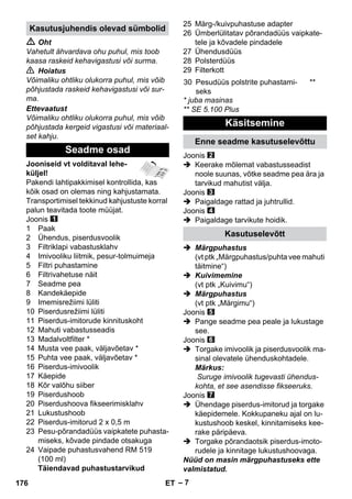 – 7 
 Oht 
Vahetult ähvardava ohu puhul, mis toob 
kaasa raskeid kehavigastusi või surma. 
 Hoiatus 
Võimaliku ohtliku olukorra puhul, mis võib 
põhjustada raskeid kehavigastusi või sur-ma. 
Ettevaatust 
Võimaliku ohtliku olukorra puhul, mis võib 
põhjustada kergeid vigastusi või materiaal-set 
kahju. 
Jooniseid vt volditaval lehe-küljel! 
Pakendi lahtipakkimisel kontrollida, kas 
kõik osad on olemas ning kahjustamata. 
Transportimisel tekkinud kahjustuste korral 
palun teavitada toote müüjat. 
Joonis 
1 Paak 
2 Ühendus, piserdusvoolik 
3 Filtriklapi vabastusklahv 
4 Imivooliku liitmik, pesur-tolmuimeja 
5 Filtri puhastamine 
6 Filtrivahetuse näit 
7 Seadme pea 
8 Kandekäepide 
9 Imemisrežiimi lüliti 
10 Piserdusrežiimi lüliti 
11 Piserdus-imitorude kinnituskoht 
12 Mahuti vabastusseadis 
13 Madalvoltfilter * 
14 Musta vee paak, väljavõetav * 
15 Puhta vee paak, väljavõetav * 
16 Piserdus-imivoolik 
17 Käepide 
18 Kõr valõhu siiber 
19 Piserdushoob 
20 Piserdushoova fikseerimisklahv 
21 Lukustushoob 
22 Piserdus-imitorud 2 x 0,5 m 
23 Pesu-põrandadüüs vaipkatete puhasta-miseks, 
kõvade pindade otsakuga 
24 Vaipade puhastusvahend RM 519 
(100 ml) 
Täiendavad puhastustarvikud 
25 Märg-/kuivpuhastuse adapter 
26 Ümberlülitatav põrandadüüs vaipkate-tele 
ja kõvadele pindadele 
27 Ühendusdüüs 
28 Polsterdüüs 
29 Filterkott 
* juba masinas 
** SE 5.100 Plus 
Joonis 
 Keerake mõlemat vabastusseadist 
noole suunas, võtke seadme pea ära ja 
tarvikud mahutist välja. 
Joonis 
 Paigaldage rattad ja juhtrullid. 
Joonis 
 Paigaldage tarvikute hoidik. 
 Märgpuhastus 
(vt ptk „Märgpuhastus/puhta vee mahuti 
täitmine“) 
 Kuivimemine 
(vt ptk „Kuivimu“) 
 Märgpuhastus 
(vt ptk „Märgimu“) 
Joonis 
 Pange seadme pea peale ja lukustage 
see. 
Joonis 
 Torgake imivoolik ja piserdusvoolik ma-sinal 
olevatele ühenduskohtadele. 
Märkus: 
Suruge imivoolik tugevasti ühendus-kohta, 
et see asendisse fikseeruks. 
Joonis 
 Ühendage piserdus-imitorud ja torgake 
käepidemele. Kokkupaneku ajal on lu-kustushoob 
keskel, kinnitamiseks kee-rake 
päripäeva. 
 Torgake põrandaotsik piserdus-imoto-rudele 
ja kinnitage lukustushoovaga. 
Nüüd on masin märgpuhastuseks ette 
valmistatud. 
Kasutusjuhendis olevad sümbolid 
Seadme osad 
30 Pesudüüs polstrite puhastami-seks 
** 
Käsitsemine 
Enne seadme kasutuselevõttu 
Kasutuselevõtt 
176 ET 
 