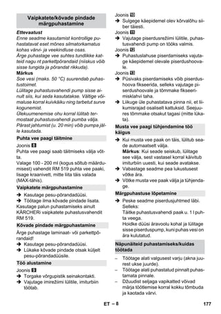 – 8 
Ettevaatust 
Enne seadme kasutamist kontrollige pu-hastatavat 
eset mõnes silmatorkamatus 
kohas värvi- ja veekindluse osas. 
Ärge puhastage vee suhtes tundlikke kat-teid 
nagu nt parkettpõrandaid (niiskus võib 
sisse tungida ja põrandat rikkuda). 
Märkus 
Soe vesi (maks. 50 °C) suurendab puhas-tustoimet. 
Lülitage puhastusvahendi pump sisse ai-nult 
siis, kui seda kasutatakse. Vältige või-maluse 
korral kuivkäiku ning tarbetut surve 
kogunemist. 
Ülekuumenemise ohu korral lülitab ter-mostaat 
puhastusvahendi pumba välja. 
Pärast jahtumist (u. 20 min) võib pumpa jäl-le 
kasutada. 
Joonis 
Puhta vee paagi saab täitmiseks välja võt-ta. 
Valage 100 - 200 ml (kogus sõltub määrdu-misest) 
vahendit RM 519 puhta vee paaki, 
lisage kraanivett, mitte liita täis valada 
(MAX-tähis). 
 Kasutage pesu-põrandadüüsi. 
 Töötage ilma kõvade pindade lisata. 
Kasutage palun puhastamiseks ainult 
KÄRCHERi vaipkatete puhastusvahendit 
RM 519. 
Ärge puhastage laminaat- või parkettpõ-randaid! 
 Kasutage pesu-põrandadüüsi. 
 Lükake kõvade pindade otsak küljelt 
pesu-põrandadüüsile. 
Joonis 
 Torgake võrgupistik seinakontakti. 
 Vajutage imirežiimi lülitile, imiturbiin 
töötab. 
Joonis 
 Sulgege käepidemel olev kõrvalõhu sii-ber 
täiesti. 
Joonis 
 Vajutage piserdusrežiimi lülitile, puhas-tusvahendi 
pump on tööks valmis. 
Joonis 
 Puhastuslahuse piserdamiseks vajuta-ge 
käepidemel olevale piserdushoova-le. 
Joonis 
 Püsivaks piserdamiseks võib piserdus-hoova 
fikseerida, selleks vajutage pi-serdushoovale 
ja tõmmake fikseeri-misklahvi 
taha. 
 Liikuge üle puhastatava pinna nii, et lii-kumisrajad 
osaliselt kattuksid. Seejuu-res 
tõmmake otsakut tagasi (mitte lüka-ta). 
 Kui musta vee paak on täis, lülitub sea-de 
automaatselt välja. 
Märkus: Kui seade seiskub, lülitage 
see välja, sest vastasel korral käivitub 
imiturbiin uuesti, kui seade avatakse. 
 Vabastage seadme pea lukustusest 
võtke ära. 
 Võtke musta vee paak välja ja tühjenda-ge. 
 Peske seadme piserdusjuhtmed läbi. 
Selleks: 
Täitke puhastusvahendi paak u. 1 l puh-ta 
veega. 
Hoidke düüsi äravoolu kohal ja lülitage 
sisse piserduspump, kuni puhas vesi on 
ära kulutatud. 
– Töötage alati valgusest varju (akna juu-rest 
ukse juurde). 
– Töötage alati puhastatud pinnalt puhas-tamata 
pinnale. 
– Džuudist seljaga vapikatted võivad 
märja töötlemise korral kokku tõmbuda 
ja kaotada värvi. 
Vaipkatete/kõvade pindade 
märgpuhastamine 
Puhta vee paagi täitmine 
Vaipkatete märgpuhastamine 
Kõvade pindade märgpuhastamine 
Töö alustamine 
Musta vee paagi tühjendamine töö 
käigus 
Märgpuhastuse lõpetamine 
Näpunäiteid puhastamiseks/kuidas 
töötada 
ET 177 
 