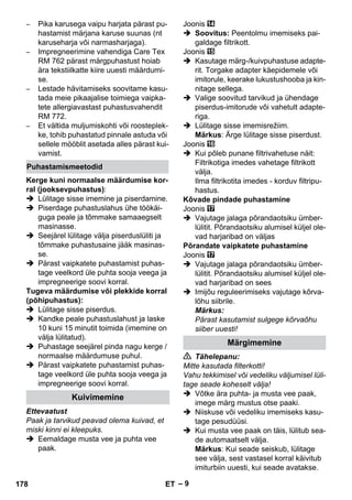 – 9 
– Pika karusega vaipu harjata pärast pu-hastamist 
märjana karuse suunas (nt 
karuseharja või narmasharjaga). 
– Impregneerimine vahendiga Care Tex 
RM 762 pärast märgpuhastust hoiab 
ära tekstiilkatte kiire uuesti määrdumi-se. 
– Lestade hävitamiseks soovitame kasu-tada 
meie pikaajalise toimiega vaipka-tete 
allergiavastast puhastusvahendit 
RM 772. 
– Et vältida muljumiskohti või roosteplek-ke, 
tohib puhastatud pinnale astuda või 
sellele mööblit asetada alles pärast kui-vamist. 
Kerge kuni normaalse määrdumise kor-ral 
(jooksevpuhastus): 
 Lülitage sisse imemine ja piserdamine. 
 Piserdage puhastuslahus ühe töökäi-guga 
peale ja tõmmake samaaegselt 
masinasse. 
 Seejärel lülitage välja piserduslüliti ja 
tõmmake puhastusaine jääk masinas-se. 
 Pärast vaipkatete puhastamist puhas-tage 
veelkord üle puhta sooja veega ja 
impregneerige soovi korral. 
Tugeva määrdumise või plekkide korral 
(põhipuhastus): 
 Lülitage sisse piserdus. 
 Kandke peale puhastuslahust ja laske 
10 kuni 15 minutit toimida (imemine on 
välja lülitatud). 
 Puhastage seejärel pinda nagu kerge / 
normaalse määrdumuse puhul. 
 Pärast vaipkatete puhastamist puhas-tage 
veelkord üle puhta sooja veega ja 
impregneerige soovi korral. 
Ettevaatust 
Paak ja tarvikud peavad olema kuivad, et 
miski kinni ei kleepuks. 
 Eemaldage musta vee ja puhta vee 
paak. 
Joonis 
 Soovitus: Peentolmu imemiseks pai-galdage 
filtrikott. 
Joonis 
 Kasutage märg-/kuivpuhastuse adapte-rit. 
Torgake adapter käepidemele või 
imitorule, keerake lukustushooba ja kin-nitage 
sellega. 
 Valige soovitud tarvikud ja ühendage 
piserdus-imitorude või vahetult adapte-riga. 
 Lülitage sisse imemisrežiim. 
Märkus: Ärge lülitage sisse piserdust. 
Joonis 
 Kui põleb punane filtrivahetuse näit: 
Filtrikotiga imedes vahetage filtrikott 
välja. 
Ilma filtrikotita imedes - korduv filtripu-hastus. 
Kõvade pindade puhastamine 
Joonis 
 Vajutage jalaga põrandaotsiku ümber-lülitit. 
Põrandaotsiku alumisel küljel ole-vad 
harjaribad on väljas 
Põrandate vaipkatete puhastamine 
Joonis 
 Vajutage jalaga põrandaotsiku ümber-lülitit. 
Põrandaotsiku alumisel küljel ole-vad 
harjaribad on sees 
 Imijõu reguleerimiseks vajutage kõrva-lõhu 
siibrile. 
Märkus: 
Pärast kasutamist sulgege kõrvaõhu 
siiber uuesti! 
 Tähelepanu: 
Mitte kasutada filterkotti! 
Vahu tekkimisel või vedeliku väljumisel lüli-tage 
seade koheselt välja! 
 Võtke ära puhta- ja musta vee paak, 
imege märg mustus otse paaki. 
 Niiskuse või vedeliku imemiseks kasu-tage 
pesudüüsi. 
 Kui musta vee paak on täis, lülitub sea-de 
automaatselt välja. 
Märkus: Kui seade seiskub, lülitage 
see välja, sest vastasel korral käivitub 
imiturbiin uuesti, kui seade avatakse. 
Puhastamismeetodid 
Kuivimemine 
Märgimemine 
178 ET 
 