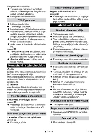 – 10 
Vuugiotsiku kasutamisel: 
 Torgake otsa märg-/kuivpuhastuse 
adapter ja fikseerige see. Torgake vuu-giotsik 
vahetult adapterile. 
 Lülitage sisse imemisrežiim. 
 Lülitage seade välja. 
 Tühjendage täis paak. 
 Loputage paaki põhjalikult puhta veega. 
 Võtke käepide, piserdus-imitorud ja pe-sudüüs 
üksteise küljest lahti, selleks 
avage lukustushoob (keskmine asend), 
 Loputage tarvikuid ühekaupa voolava 
vee all ja laske kuivada. 
 Jätke masin kuivamiseks lahtiselt seis-ma. 
Joonis 
 Tarvikute hoiukoht: Imivoolikut, imito-rusid 
ja tarvikuid saab ruumi säästvalt ja 
praktiliselt seadme külge kinnitada. 
 Seadme säilitamine. Hoidke seadet 
kuivas ruumis. 
 Oht 
Lülitage enne kõiki hooldustöid masin välja 
ja tõmmake võrgupistik välja. 
Remonditöid ja töid elektriliste komponenti-de 
juures tohib teha ainult volitatud hool-dustöökoda. 
 Hoiatus 
Ärge kasutage küürimisvahendeid ega 
klaasi- või universaalpuhastusvahendeid! 
Ärge sukeldage seadet kunagi vette. 
Ebaühtlase piserdusjoa puhul. 
Joonis 
 Vabastage otsaku kinnitus ja tõmmake 
välja, puhastage piserdusotsakut või 
vahetage. 
1 x aastas või vastavalt vajadusele. 
Joonis 
 Puhastage sõela. 
Tugeva määrdumise korral: 
Joonis 
 Vabastage kate lukustusest ja klappige 
lahti, võtke madalvoltfilter välja ja klop-pige 
puhtaks. 
 Täitke puhta vee paak. 
 Puhta vee paagi sõel ummistunud. 
 Termostaat lülitas puhastusvahendi 
pumba ülekuumenemisohu tõttu välja. 
Lülitage seade välja ja laske jahtuda (u. 
20-30 min). 
 Puhastusaine pump defektne, pöördu-ge 
klienditeenindusse. 
 Puhastage pesudüüsi piserdusotsakut. 
 Sulgege käepidemel olev kõrvalõhu sii-ber. 
 Tarvikud, imivoolik või imitorud on um-mistunud, 
kõrvaldage ummistus. 
 Filterkott on täis, paigaldage uus filter-kott 
( 
 tellimus-nr. vt varuosade nimekirja 
käesoleva juhendi lõpus 
 ). 
 Madalvoltfilter on must, viige läbi ma-dalvoltfiltri 
puhastus. Tugeva määrdu-mise 
korral monteerige maha (vt ptk 
„Madalvoltfiltri puhastamine“. 
 Täitke puhta vee paak. 
 Kasutage õiget KÄRCHERi puhastus-vahendit. 
 Ühendadage võrgupistik. 
Töö lõpetamine 
Korrashoid ja tehnohooldus 
Piserdusotsiku puhastamine 
Puhta vee paagi sõela puhastamine 
Madalvoltfiltri puhastamine 
Abi häirete korral 
Otsakult ei tule vett välja 
Ebaühtlane piserdusjuga 
Ebapiisav imivõimsus 
Puhastusaine pump töötab valjult 
Tugev vahu moodustumine paagis 
Seade ei tööta 
ET 179 
 