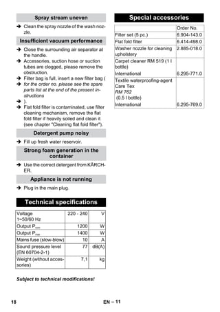 – 11 
Spray stream uneven 
 Clean the spray nozzle of the wash noz-zle. 
Insufficient vacuum performance 
 Close the surrounding air separator at 
the handle. 
 Accessories, suction hose or suction 
tubes are clogged, please remove the 
obstruction. 
 Filter bag is full, insert a new filter bag ( 
 for the order no. please see the spare 
parts list at the end of the present in-structions 
 ). 
 Flat fold filter is contaminated, use filter 
cleaning mechanism, remove the flat 
fold filter if heavily soiled and clean it 
(see chapter Cleaning flat fold filter). 
Detergent pump noisy 
 Fill up fresh water reservoir. 
Strong foam generation in the 
container 
 Use the correct detergent from KÄRCH-ER. 
Appliance is not running 
 Plug in the main plug. 
Technical specifications 
Voltage 
1~50/60 Hz 
220 - 240 V 
Output Pnom 1200 W 
Output Pmax 1400 W 
Mains fuse (slow-blow) 10 A 
Sound pressure level 
(EN 60704-2-1) 
77 dB(A) 
Weight (without acces-sories) 
7,1 kg 
Subject to technical modifications! 
Special accessories 
Order No. 
Filter set (5 pc.) 6.904-143.0 
Flat fold filter 6.414-498.0 
Washer nozzle for cleaning 
2.885-018.0 
upholstery 
Carpet cleaner RM 519 (1 l 
bottle) 
International 6.295-771.0 
Textile waterproofing-agent 
Care Tex 
RM 762 
(0.5 l bottle) 
International 6.295-769.0 
18 EN 
 