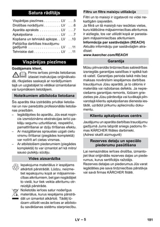 – 5 
Godājamais klient, 
Pirms ierīces pirmās lietošanas 
izlasiet instrukcijas oriģinālvalo-dā, 
rīkojieties saskaņā ar norādījumiem 
tajā un uzglabājiet to vēlākai izmantošanai 
vai turpmākiem lietotājiem. 
Šis aparāts tika izstrādāts privātai lietoša-nai 
un nav paredzēts profesionālās lietoša-nas 
prasībām. 
– Iegādājoties šo aparātu, Jūs esat nopir-cis 
izsmidzināmo ekstrakcijas ierīci pa-klāju 
segumu uzturēšanai, respektīvi, 
pamattīrīšanai ar dziļu tīrīšanas efektu. 
– Ar mazgāšanas sprauslas uzgali cietu 
virsmu tīrīšanai (piegādes komplektā) 
var notīrīt arī cietas virsmas. 
– Ar atbilstošiem piederumiem (piegādes 
komplektā) to var izmantot arī kā mitro/ 
sauso putekļu sūcēju. 
Iepakojuma materiālus ir iespējams 
atkārtoti pārstrādāt. Lūdzu, neizme-tiet 
iepakojumu kopā ar mājsaimnie-cības 
atkritumiem, bet gan nogādājiet 
to vietā, kur tiek veikta atkritumu otr-reizējā 
pārstrāde. 
Nolietotās ierīces satur noderīgus 
materiālus, kurus iespējams pārstrā-dāt 
un izmantot atkārtoti. Tādēļ lū-dzam 
utilizēt vecās ierīces ar atbilsto-šu 
savākšanas sistēmu starpniecību. 
Filtri un to maisiņi ir izgatavoti no videi ne-kaitīgām 
izejvielām. 
Ja filtrā un tā maisiņā nav iesūktas vielas, 
kuru klātbūtne mājsaimniecības atkritumos 
ir aizliegta, tos var utilizēt kopā ar parasta-jiem 
mājsaimniecības atkritumiem. 
Informācija par sastāvdaļām (REACH) 
Aktuālo informāciju par sastāvdaļām atra-dīsiet: 
www.kaercher.com/REACH 
Mūsu pilnvarotās tirdzniecības sabiedrības 
izsniegtās garantijas saistības ir spēkā kat-rā 
valstī. Garantijas perioda laikā mēs bez 
maksas novērsīsim iespējamos darbības 
traucējumus Jūsu aparātā, ja to cēlonis ir 
materiāla vai ražošanas defekts. Ja nepie-ciešams 
garantijas remonts, lūdzam grie-zieties 
pie Jūsu pārdevēja vai tuvākajā piln-varotajā 
klientu apkalpošanas dienesta ies-tādē, 
uzrādot pirkumu apliecinošu doku-mentu. 
Jautājumu un aparāta darbības traucējumu 
gadījumā Jums labprāt sniegs padomu fir-mas 
KÄRCHER filiāles darbinieki. 
(Adresi skatīt aizmugurē) 
Lai nemazinātos ierīces drošība, izmanto-jiet 
tikai oriģinālās rezerves daļas un piede-rumus, 
kurus sertificējis ražotājs. 
Rezerves detaļas un piederumus Jūs varat 
iegādāties pie sava tirdzniecības pārstāvja 
vai savā firmas KÄRCHER filiālē. 
Satura rādītājs 
Vispārējas piezīmes . . . . . . . . . LV . . .5 
Drošības norādījumi . . . . . . . . . LV . . .6 
Aparāta apraksts . . . . . . . . . . . LV . . .7 
Apkalpošana . . . . . . . . . . . . . . LV . . .7 
Kopšana un tehniskā apkope. . LV . .10 
Palīdzība darbības traucējumu 
gadījumā . . . . . . . . . . . . . . . . . LV . . 11 
Tehniskie dati . . . . . . . . . . . . . . LV . . 11 
Vispārējas piezīmes 
Noteikumiem atbilstoša lietošana 
Vides aizsardzība 
Filtru un filtra maisiņu utilizācija 
Garantija 
Klientu apkalpošanas centrs 
Rezerves detaļu un speciālo 
piederumu pasūtīšana 
LV 181 
 