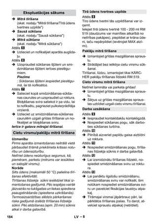 – 8 
 Mitrā tīrīšana 
(skat. nodaļu Mitrā tīrīšana/Tīrā ūdens 
tvertnes uzpilde) 
 Sausā sūkšana 
(skat. nodaļu Sausā sūkšana) 
 Mitrā sūkšana 
(skat. nodaļu Mitrā sūkšana) 
Attēls 
 Uzlieciet un nofiksējiet aparāta augšda-ļu. 
Attēls 
 Uzspraudiet sūkšanas šļūteni un smi-dzināšanas 
šļūteni ierīces pieslēgu-miem. 
Piezīme 
: Sūkšanas šļūteni iespiediet pieslēgu-mā, 
lai tā nofiksētos. 
Attēls 
 Salieciet kopā smidzināšanas-sūkša-nas 
caurules un uzspraudiet uz roktura. 
Bloķēšanas svira saliekot ir pa vidu, lai 
to nofiksētu, pagrieziet pulksteņrādītāja 
virzienā. 
 Uzlieciet uz smidzināšanas-sūkšanas 
caurulēm uzgali grīdas tīrīšanai un no-fiksējiet 
ar bloķēšanas sviru. 
Ierīce ir gatava mitrajai tīrīšanai. 
Uzmanību 
Pirms aparāta izmantošanas neitrālā vietā 
pārbaudiet tīrāmā priekšmeta krāsas notu-rību 
un ūdensizturību. 
Netīriet ūdens neizturīgus segumus, kā, 
piemēram, parketu (mitrums var iesūkties 
un sabojāt virsmu). 
Norāde 
Silts ūdens (maksimāli 50 °C) palielina tīrī-šanas 
efektivitāti. 
Tīrīšanas līdzekļa sūkni ieslēdziet tikai iz-mantošanas 
gadījumā. Pēc iespējas vairāk 
jāizvairās no tukšgaitas un liekas spiediena 
paaugstināšanās (spiediena uzkrāšanās). 
Termoaizsardzības slēdzis pārkaršanas 
riska gadījumā izslēdz tīrīšanas līdzekļa 
sūkni. Pēc atdzišanas (apm. 20 min) sūknis 
atkal ir darba gatavībā. 
Attēls 
Tīro ūdens tvertni tās uzpildīšanai var iz-ņemt. 
Ielejiet tīrā ūdens tvertnē 100 - 200 ml RM 
519 (daudzums var mainīties atkarībā no 
netīrības pakāpes), piepildiet ar krāna ūde-ni, 
taču nepārpildiet (ievērojiet MAX atzī-mi). 
 Izmantojiet grīdas mazgāšanas spraus-lu. 
 Strādājiet bez ieliktņa cietu virsmu sūk-šanai. 
Tīrīšanai, lūdzu, izmantojiet tikai KÄRC-HER 
paklāju tīrīšanas līdzekli RM 519. 
Netīriet lamināta vai parketa grīdas! 
 Izmantojiet grīdas mazgāšanas spraus-lu. 
 Sāņus uz grīdas mazgāšanas spraus-las 
uzbīdiet uzgali cieto virsmu tīrīšanai. 
Attēls 
 Iespraudiet kontaktdakšu kontakligzdā. 
 Nospiediet sūkšanas pogu, sāk darbo-ties 
sūkšanas turbīna. 
Attēls 
 Pilnībā aizveriet papildu gaisa aizbīdni 
uz roktura. 
Attēls 
 Nospiediet smidzināšanas pogu, tīrīša-nas 
līdzekļa sūknis ir darba gatavībā. 
Attēls 
 Lai izsmidzinātu tīrīšanas līdzekli, no-spiediet 
smidzināšanas sviru uz roktu-ra. 
Attēls 
 Lai panāktu ilgstošu smidzināšanu, 
smidzināšanas sviru var nofiksēt, šim 
nolūkam nospiediet smidzināšanas svi-ru 
un pavelciet fiksācijas taustiņu atpa-kaļ. 
 Tīrāmajai virsmai jāpārbrauc pāri, lai 
pārklātos tīrīšanas joslas. To darot, at-velciet 
sprauslu atpakaļ (nebīdiet). 
Ekspluatācijas sākums 
Cietu virsmu/paklāju mitrā tīrīšana 
Tīrā ūdens tvertnes uzpilde 
Paklāju mitrā tīrīšana 
Cieto virsmu mitrā tīrīšana 
Darba uzsākšana 
184 LV 
 