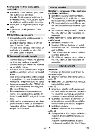 – 9 
 Kad netīrā ūdens tvertne ir pilna, apa-rāts 
automātiski izslēdzas. 
Norāde: Tiklīdz aparāts atslēdzas, iz-slēdziet 
to pilnībā, citādi, atverot aparā-tu, 
sūkšanas turbīna atsāks darboties. 
 Atbloķējiet un noņemiet aparāta augš-daļu. 
 Izņemiet un iztukšojiet netīrā ūdens 
tvertni. 
 Izskalojiet aparāta smidzināšanas va-dus, 
šim nolūkam: 
piepildiet tīrīšanas līdzekļa tvertni ar 
apm. 1 litru tīra ūdens. 
Pēc tam turiet sprauslu virs notekas un 
ieslēdziet smidzināšanas sūkni, līdz 
viss tīrais ūdens ir izlietots. 
– Vienmēr strādājiet virzienā no gaismas 
uz ēnas pusi (no loga uz durvīm). 
– Vienmēr strādājiet virzienā no notīrītās 
uz nenotīrīto virsmu. 
– Paklāji ar džutas pamatni pārāk slapjos 
apstākļos var slīdēt un tiem var izplūst 
krāsa. 
– Īpaši plūksnaini paklāji pēc tīrīšanas jā-izsukā 
plūksnu virzienā, kamēr tie vēl ir 
mitri (piem., ar speciālu suku vai slotu). 
– Impregnēšana ar Care Tex RM 762 pēc 
mitrās tīrīšanas novērš tekstilseguma 
ātru nosmērēšanos. 
– Ērcīšu likvidēšanai mēs iesakām iz-mantot 
mūsu pretalerģisko paklāju tīrī-šanas 
līdzekli RM 772 ar ilgstošu iedar-bību. 
– Lai izvairītos no nospiedumu vai rūsas 
plankumu atstāšanas, uz notīrītās virs-mas 
drīkst kāpt un novietot mēbeles ti-kai 
pēc tās izžūšanas. 
Nelielas vai parastas netīrības gadījumā 
(profilaktiskā tīrīšana): 
 Ieslēdziet sūkšanu un smidzināšanu. 
 Tīrīšanas līdzekli izsmidziniet un vien-laikus 
uzsūciet vienā darba piegājienā. 
 Pēc tam izslēdziet smidzināšanas slē-dzi 
un uzsūciet atlikušo tīrīšanas šķīdu-mu. 
 Pēc tīrīšanas paklājus vēlreiz iztīriet ar 
tīru, siltu ūdeni un pēc vajadzības im-pregnējiet. 
Lielas netīrības vai traipu gadījumā (pa-mattīrīšana): 
 Ieslēdziet smidzināšanu. 
 Uzklājiet tīrīšanas šķīdumu un ļaujiet 
tam iedarboties 10 - 15 minūtes (sūkša-na 
ir izslēgta). 
 Tīriet virsmu tāpat kā nelielas / vidējas 
netīrības gadījumā. 
 Pēc tīrīšanas paklājus vēlreiz iztīriet ar 
tīru, siltu ūdeni un pēc vajadzības im-pregnējiet. 
Uzmanību 
Tvertnei un piederumiem jābūt tīriem, lai 
nekas nesaliptu. 
 Izņemiet netīrā un tīrā ūdens tvertnes. 
Attēls 
 Ieteikums: Lai uzsūktu sīkus putekļus, 
ievietojiet filtra maisu. 
Attēls 
 Izmantojiet adapteru mitrajai/sausajai 
sūkšanai. Uzlieciet adapteru uz roktura 
vai sūkšanas caurules, pagrieziet blo-ķēšanas 
sviru un tādējādi nofiksējiet. 
 Izvēlieties vajadzīgos piederumus un 
uzlieciet tos uz smidzināšanas-sūkša-nas 
caurulēm jeb uzreiz uz adaptera. 
 Ieslēdziet sūkšanu. 
Norāde: Neieslēdziet smidzināšanu. 
Attēls 
 Ja deg sarkans filtra maiņas indikators: 
Ja sūcot izmantojat filtra maisiņu, no-mainiet 
to. 
Ja sūcot neizmantojat filtra maisiņu, 
vairākas reizes aktivizējiet filtra tīrīšanu. 
Netīrā ūdens tvertnes iztukšošana 
darba laikā 
Mitrās tīrīšanas pabeigšana 
Tīrīšanas padomi/darba metode 
Tīrīšanas metodes 
Sausā sūkšana 
LV 185 
 