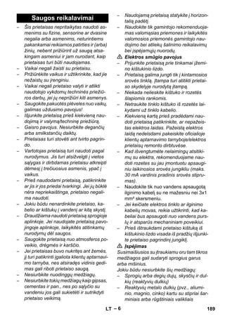 – 6 
– Šis prietaisas nepritaikytas naudoti as-menims 
su fizine, sensorine ar dvasine 
negalia arba asmenims, neturintiems 
pakankamai reikiamos patirties ir (arba) 
žinių, nebent prižiūrint už saugą atsa-kingam 
asmeniui ir jam nurodant, kaip 
prietaisas turi būti naudojamas. 
– Vaikai negali žaisti su prietaisu. 
– Prižiūrėkite vaikus ir užtikrinkite, kad jie 
nežaistų su įrenginiu. 
– Vaikai negali prietaiso valyti ir atlikti 
naudotojo vykdomų techninės priežiū-ros 
darbų, jei jų neprižiūri kiti asmenys. 
– Saugokite pakuotės plėveles nuo vaikų, 
galimas uždusimo pavojus! 
– Išjunkite prietaisą prieš kiekvieną nau-dojimą 
ir valymą/techninę priežiūrą. 
– Gaisro pavojus. Nesiurbkite degančių 
arba smilkstančių daiktų. 
– Prietaisas turi stovėti ant tvirto pagrin-do. 
– Vartotojas prietaisą turi naudoti pagal 
nurodymus. Jis turi atsižvelgti į vietos 
sąlygas ir dirbdamas prietaisu atkreipti 
dėmesį į trečiuosius asmenis, ypač į 
vaikus. 
– Prieš naudodami prietaisą, patikrinkite 
ar jis ir jos priedai tvarkingi. Jei jų būklė 
nėra nepriekaištinga, prietaiso negali-ma 
naudoti. 
– Jokiu būdu nenardinkite prietaiso, ka-belio 
ar kištukų į vandenį ar kitą skystį. 
– Draudžiama naudoti prietaisą sprogioje 
aplinkoje. Jei naudojate prietaisą pavo-jingoje 
aplinkoje, laikykitės atitinkamų 
nurodymų dėl saugos. 
– Saugokite prietaisą nuo atmosferos po-veikio, 
drėgmės ir karščio. 
– Jei prietaisas buvo nukritęs ant žemės, 
jį turi patikrinti įgaliota klientų aptarnavi-mo 
tarnyba, nes atsiradęs vidinis gedi-mas 
gali riboti prietaiso saugą. 
– Nesiurbkite nuodinggų medžiagų. 
– Nesiurbkite tokių medžiagų kaip gipsas, 
cementas ir pan., nes po sąlyčio su 
vandeniu jos gali sukietėti ir sutrikdyti 
prietaiso veikimą. 
– Naudojamą prietaisą statykite į horizon-talią 
padėtį. 
– Naudokite tik gamintojo rekomenduoja-mas 
valomąsias priemones ir laikykitės 
valomosios priemonės gamintojo nau-dojimo 
bei atliekų šalinimo reikalavimų 
bei įspėjamųjų nuorodų. 
 Elektros smūgio pavojus 
– Prijunkite prietaisą prie tinkamai įžemi-no 
kištukinio lizdo. 
– Prietaisą galima jungti tik į kintamosios 
srovės tinklą. Įtampa turi atitikti prietai-so 
skydelyje nurodytą įtampą. 
– Niekada nelieskite kištuko ir rozetės 
šlapiomis rankomis. 
– Netraukite tinklo kištuko iš rozetės lai-kydami 
už tinklo kabelio. 
– Kiekvieną kartą prieš pradėdami nau-doti 
prietaisą patikrinkite, ar nepažeis-tas 
elektros laidas. Pažeistą elektros 
laidą nedelsdami pakeiskite oficialioje 
klientų aptarnavimo tarnyboje/elektros 
prietaisų remonto dirbtuvėse. 
– Kad išvengtumėte nelaimingų atsitiki-mų 
su elektra, rekomenduojame nau-doti 
rozetes su jau įmontuotu apsaugi-niu 
laikinosios srovės jungikliu (maks. 
30 mA vardinis pradinis srovės stipru-mas). 
– Naudokite tik nuo vandens apsaugotą 
ilginimo kabelį su ne mažesniu nei 3x1 
mm² skersmeniu. 
– Jei keičiate elektros tinklo ar ilginimo 
kabelių movas, reikia užtikrinti, kad ka-beliai 
bus apsaugoti nuo vandens purs-lų 
ir atsparūs mechaniniam poveikiui. 
– Prieš ištraukdami prietaiso kištuką iš 
kištukinio lizdo visada iš pradžių išjunki-te 
prietaiso pagrindinį jungiklį. 
 Įspėjimas 
Susimaišiusios su įtraukiamu oru tam tikros 
medžiagos gali sudaryti sprogius garus 
arba mišinius. 
Jokiu būdu nesiurbkite šių medžiagų: 
– Sprogių arba degių dujų, skysčių ir dul-kių 
(reaktyvių dulkių) 
– Reaktyvių metalo dulkių (pvz., aliumi-nio, 
magnio, cinko) kartu su stipriai šar-miniais 
arba rūgštiniais valikliais 
Saugos reikalavimai 
LT 189 
 