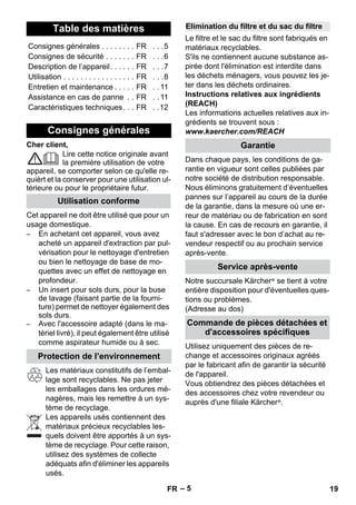 – 5 
Cher client, 
Lire cette notice originale avant 
la première utilisation de votre 
appareil, se comporter selon ce qu'elle re-quièrt 
et la conserver pour une utilisation ul-térieure 
ou pour le propriétaire futur. 
Cet appareil ne doit être utilisé que pour un 
usage domestique. 
– En achetant cet appareil, vous avez 
acheté un appareil d'extraction par pul-vérisation 
pour le nettoyage d'entretien 
ou bien le nettoyage de base de mo-quettes 
avec un effet de nettoyage en 
profondeur. 
– Un insert pour sols durs, pour la buse 
de lavage (faisant partie de la fourni-ture) 
permet de nettoyer également des 
sols durs. 
– Avec l'accessoire adapté (dans le ma-tériel 
livré), il peut également être utilisé 
comme aspirateur humide ou à sec. 
Les matériaux constitutifs de l’embal-lage 
sont recyclables. Ne pas jeter 
les emballages dans les ordures mé-nagères, 
mais les remettre à un sys-tème 
de recyclage. 
Les appareils usés contiennent des 
matériaux précieux recyclables les-quels 
doivent être apportés à un sys-tème 
de recyclage. Pour cette raison, 
utilisez des systèmes de collecte 
adéquats afin d'éliminer les appareils 
usés. 
Le filtre et le sac du filtre sont fabriqués en 
matériaux recyclables. 
S'ils ne contiennent aucune substance as-pirée 
dont l'élimination est interdite dans 
les déchets ménagers, vous pouvez les je-ter 
dans les déchets ordinaires. 
Instructions relatives aux ingrédients 
(REACH) 
Les informations actuelles relatives aux in-grédients 
se trouvent sous : 
www.kaercher.com/REACH 
Dans chaque pays, les conditions de ga-rantie 
en vigueur sont celles publiées par 
notre société de distribution responsable. 
Nous éliminons gratuitement d’éventuelles 
pannes sur l’appareil au cours de la durée 
de la garantie, dans la mesure où une er-reur 
de matériau ou de fabrication en sont 
la cause. En cas de recours en garantie, il 
faut s'adresser avec le bon d’achat au re-vendeur 
respectif ou au prochain service 
après-vente. 
Notre succursale Kärcher ® se tient à votre 
entière disposition pour d'éventuelles ques-tions 
ou problèmes. 
(Adresse au dos) 
Utilisez uniquement des pièces de re-change 
et accessoires originaux agréés 
par le fabricant afin de garantir la sécurité 
de l'appareil. 
Vous obtiendrez des pièces détachées et 
des accessoires chez votre revendeur ou 
auprès d'une filiale Kärcher ®. 
Table des matières 
Consignes générales . . . . . . . . FR . . .5 
Consignes de sécurité . . . . . . . FR . . .6 
Description de l’appareil. . . . . . FR . . .7 
Utilisation . . . . . . . . . . . . . . . . . FR . . .8 
Entretien et maintenance . . . . . FR . . 11 
Assistance en cas de panne . . FR . . 11 
Caractéristiques techniques. . . FR . .12 
Consignes générales 
Utilisation conforme 
Protection de l’environnement 
Elimination du filtre et du sac du filtre 
Garantie 
Service après-vente 
Commande de pièces détachées et 
d'accessoires spécifiques 
FR 19 
 