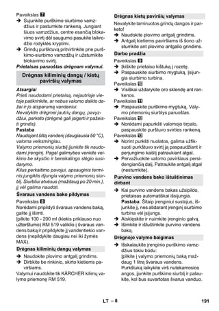 – 8 
Paveikslas 
 Sujunkite purškimo-siurbimo vamz-džius 
ir pastumkite rankeną. Jungiant 
šiuos vamzdžius, centre esančią bloka-vimo 
svirtį dėl saugumo pasukite laikro-džio 
rodyklės kryptimi. 
 Grindų puršktuvą pritvirtinkite prie purš-kimo- 
siurbimo vamzdžių ir užstumikite 
blokavimo svirtį. 
Prietaisas paruoštas drėgnam valymui. 
Atsargiai 
Prieš naudodami prietaisą, nejautrioje vie-toje 
patikrinkite, ar nebus valomo daikto da-žai 
ir jo atsparumą vandeniui. 
Nevalykite drėgmei jautrių dangų, pavyz-džiui, 
parketo (drėgmė gali įsigerti ir pažeis-ti 
grindis). 
Pastaba 
Naudojant šiltą vandenį (daugiausia 50 °C), 
valoma veiksmingiau. 
Valymo priemonių siurblį įjunkite tik naudo-dami 
įrenginį. Pagal galimybes venkite vei-kimo 
be skysčio ir bereikalingo slėgio susi-darymo. 
Kilus perkaitimo pavojui, apsauginis termi-nis 
jungiklis išjungia valymo priemonių siur-blį. 
Siurbliui atvėsus (maždaug po 20 min.), 
jį vėl galima naudoti. 
Paveikslas 
Norėdami pripildyti švaraus vandens baką, 
galite jį išimti. 
Įpilkite 100 - 200 ml (kiekis priklauso nuo 
užterštumo) RM 519 valiklio į švaraus van-dens 
baką ir pripildykite jį vandentiekio van-dens 
(nepildykite daugiau nei iki žymės 
MAX). 
 Naudokite plovimo antgalį grindims. 
 Dirbkite be rinkinio, skirto kietiems pa-viršiams. 
Valymui naudokite tik KÄRCHER kilimų va-lymo 
priemonę RM 519. 
Nevalykite laminuotos grindų dangos ir par-keto! 
 Naudokite plovimo antgalį grindims. 
 Antgalį kietiems paviršiams iš šono už-stumkite 
ant plovimo antgalio grindims. 
Paveikslas 
 Įkiškite prietaiso kištuką į rozetę. 
 Paspauskite siurbimo mygtuką. Įsijun-gia 
siurbimo turbina. 
Paveikslas 
 Visiškai uždarykite oro sklendę ant ran-kenos. 
Paveikslas 
 Paspauskite purškimo mygtuką. Valy-mo 
priemonių siurblys paruoštas. 
Paveikslas 
 Norėdami papurkšti valomojo tirpalo, 
paspauskite purštuvo svirties rankeną. 
Paveikslas 
 Norint purkšti nuolatos, galima užfik-suoti 
purkštuvo svirtį ją paspaudžiant ir 
perjungimo kaištį patraukiant atgal. 
 Pervažiuokite valomo paviršiaus persi-dengiančią 
dalį. Patraukite antgalį atgal 
(nestumkite). 
 Kai purvino vandens bakas užsipildo, 
prietaisas automatiškai išsijungia. 
Pastaba: Šitaip įrenginiui sustojus, iš-junkite 
jį, nes atidarant įrenginį siurbimo 
turbina vėl įsijungs. 
 Atsklęskite ir nuimkite įrenginio galvą. 
 Išimkite ir ištuštinkite purvino vandens 
baką. 
 Išskalaukite įrenginio purškimo vamz-džius 
tokiu būdu: 
Įpilkite į valymo priemonių baką maž-daug 
1 litrą švaraus vandens. 
Purkštuką laikykite virš nutekamosios 
angos, įjunkite purškimo siurblį ir palau-kite, 
kol bus suvartotas švarus vanduo. 
Drėgnas kiliminių dangų / kietų 
paviršių valymas 
Švaraus vandens bako pildymas 
Drėgnas kiliminių dangų valymas 
Drėgnas kietų paviršių valymas 
Darbo pradžia 
Purvino vandens bako ištuštinimas 
dirbant 
Drėgnojo valymo baigimas 
LT 191 
 