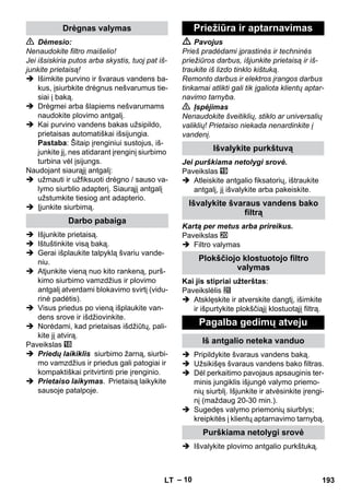 – 10 
 Dėmesio: 
Nenaudokite filtro maišelio! 
Jei išsiskiria putos arba skystis, tuoj pat iš-junkite 
prietaisą! 
 Išimkite purvino ir švaraus vandens ba-kus, 
įsiurbkite drėgnus nešvarumus tie-siai 
į baką. 
 Drėgmei arba šlapiems nešvarumams 
naudokite plovimo antgalį. 
 Kai purvino vandens bakas užsipildo, 
prietaisas automatiškai išsijungia. 
Pastaba: Šitaip įrenginiui sustojus, iš-junkite 
jį, nes atidarant įrenginį siurbimo 
turbina vėl įsijungs. 
Naudojant siaurąjį antgalį: 
 užmauti ir užfiksuoti drėgno / sauso va-lymo 
siurblio adapterį. Siaurąjį antgalį 
užstumkite tiesiog ant adapterio. 
 Įjunkite siurbimą. 
 Išjunkite prietaisą. 
 Ištuštinkite visą baką. 
 Gerai išplaukite talpyklą švariu vande-niu. 
 Atjunkite vieną nuo kito rankeną, purš-kimo 
siurbimo vamzdžius ir plovimo 
antgalį atverdami blokavimo svirtį (vidu-rinė 
padėtis). 
 Visus priedus po vieną išplaukite van-dens 
srove ir išdžiovinkite. 
 Norėdami, kad prietaisas išdžiūtų, pali-kite 
jį atvirą. 
Paveikslas 
 Priedų laikiklis siurbimo žarną, siurbi-mo 
vamzdžius ir priedus gali patogiai ir 
kompaktiškai pritvirtinti prie įrenginio. 
 Prietaiso laikymas. Prietaisą laikykite 
sausoje patalpoje. 
 Pavojus 
Prieš pradėdami įprastinės ir techninės 
priežiūros darbus, išjunkite prietaisą ir iš-traukite 
iš lizdo tinklo kištuką. 
Remonto darbus ir elektros įrangos darbus 
tinkamai atlikti gali tik įgaliota klientų aptar-navimo 
tarnyba. 
 Įspėjimas 
Nenaudokite šveitiklių, stiklo ar universalių 
valiklių! Prietaiso niekada nenardinkite į 
vandenį. 
Jei purškiama netolygi srovė. 
Paveikslas 
 Atleiskite antgalio fiksatorių, ištraukite 
antgalį, jį išvalykite arba pakeiskite. 
Kartą per metus arba prireikus. 
Paveikslas 
 Filtro valymas 
Kai jis stipriai užterštas: 
Paveikslėlis 
 Atsklęskite ir atverskite dangtį, išimkite 
ir išpurtykite plokščiąjį klostuotąjį filtrą. 
 Pripildykite švaraus vandens baką. 
 Užsikišęs švaraus vandens bako filtras. 
 Dėl perkaitimo pavojaus apsauginis ter-minis 
jungiklis išjungė valymo priemo-nių 
siurblį. Išjunkite ir atvėsinkite įrengi-nį 
(maždaug 20-30 min.). 
 Sugedęs valymo priemonių siurblys; 
kreipkitės į klientų aptarnavimo tarnybą. 
 Išvalykite plovimo antgalio purkštuką. 
Drėgnas valymas 
Darbo pabaiga 
Priežiūra ir aptarnavimas 
Išvalykite purkštuvą 
Išvalykite švaraus vandens bako 
filtrą 
Plokščiojo klostuotojo filtro 
valymas 
Pagalba gedimų atveju 
Iš antgalio neteka vanduo 
Purškiama netolygi srovė 
LT 193 
 