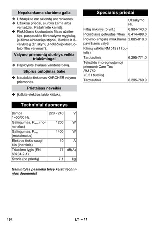 – 11 
Nepakankama siurbimo galia 
 Uždarykite oro sklendę ant rankenos. 
 Užsikišę priedai, siurblio žarna arba 
vamzdžiai. Pašalinkite kamštį. 
 Plokščiasis klostuotasis filtras užsiter-šęs, 
paspauskite filtro valymo mygtuką, 
jei filtras užsiteršęs stipriai, išimkite ir iš-valykite 
jį (žr. skyrių „Plokščiojo klostuo-tojo 
filtro valymas“). 
Valymo priemonių siurblys veikia 
triukšmingai 
 Papildykite švaraus vandens baką. 
Stiprus putojimas bake 
 Naudokite tinkamas KÄRCHER valymo 
priemones. 
Prietaisas neveikia 
 Įkiškite elektros laido kištuką. 
Techniniai duomenys 
Įtampa 
1~50/60 Hz 
Gamintojas pasilieka teisę keisti techni-nius 
duomenis! 
220 - 240 V 
Galingumas, Pnenn (no-minalus) 
1200 W 
Galingumas, Pmax 
(maksimalus) 
1400 W 
Elektros tinklo saugi-klis 
(inercinis) 
10 A 
Triukšmo lygis (EN 
60704-2-1) 
77 dB(A) 
Svoris (be priedų) 7,1 kg 
Specialūs priedai 
Užsakymo 
Nr. 
Filtrų rinkinys (5 vnt.) 6.904-143.0 
Plokščiasis gofruotas filtras 6.414-498.0 
Plovimo antgalis minkštiems 
paviršiams valyti 
2.885-018.0 
Kilimų valiklis RM 519 (1 l bu-telis) 
Tarptautinis 6.295-771.0 
Tekstilės impregnuojamoji 
priemonė Care Tex 
RM 762 
(0,5 l butelis) 
Tarptautinis 6.295-769.0 
194 LT 
 