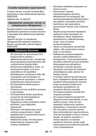 – 6 
З різних питань та в разі поломок Вам 
допоможуть наші представники філіалу 
KÄRCHER. 
(Адреси див. на звороті) 
Використовуйте тільки рекомендовані 
виробником оригінальні запасні частини 
й приладдя для забезпечення безпеки 
приладу. 
Запасні частини та спеціальне 
обладнання Ви зможете отримати у 
Вашего дилера або у філіалі фірми 
KÄRCHER. 
– Цій пристрій не призначений для 
використання людьми з 
обмеженими фізичними, сенсорними 
або розумовими можливостями або 
з відсутністю досвіду й/або 
відсутністю відповідних знань, за 
винятком випадків, коли вони 
знаходяться під наглядом 
відповідальної за безпеку особи або 
отримують від неї вказівки по 
застосуванню пристрою, а також 
усвідомлюють можливі ризики. 
– Не дозволяйте дітям грати з 
пристроєм. 
– Стежити за тим, щоб діти не грали 
із пристроєм. 
– Не дозволяйте дітям проводити 
очищення та обслуговування 
пристрою без нагляду. 
– Пакувальну плівку тримайте подалі 
від дітей, існує небезпека 
задушення! 
– Пристрій слід відключати після 
кожного використання і перед 
проведенням очищення/технічного 
обслуговування. 
– Небезпека пожежі. Не допускати 
всмоктування палаючих або 
тліючих предметів. 
– Пристрій необхідно розміщати на 
міцний основі. 
– Користувач повинен 
використовувати прилад у 
відповідності до інструкцій. Він 
повинен враховувати місцеві умови і 
при роботі з приладом постійно 
пам'ятати про можливість 
присутності третіх осіб, особливо 
дітей. 
– Перед використанням перевірте 
належний стан пристрою та 
обладнання. Якщо обладнання 
знаходиться у небездоганному 
стані, його не можна 
використовувати. 
– Ніколи не опускайте прилад або 
кабель, або штепсельну вилку у 
воду чи інші рідини. 
– Заборонено використовувати 
прилад у вибухонебезпечних 
приміщеннях. У разі використання 
приладу у небезпечній зоні необхідно 
дотримуватися відповідних 
інструкцій з техніки безпеки. 
– Захищати пристрій від зовнішніх 
атмосферних умов, вологи та 
джерел тепла. 
– У випадку падіння прилад повинен 
бути перевірений авторизованою 
службою обслуговування клієнтів, 
тому що можуть виявитися 
внутрішні ушкодження, які 
знижують безпеку приладу. 
– Не використовуйте прилад для 
отруйних речовин. 
– Не використовуйте прилад для 
збирання таких матеріалів, ск гіпс, 
цемент тощо, тому що при 
взаємодії з водою вони можуть 
затвердіти й пошкодити прилад. 
– Під час роботи прилад повинен 
бути встановлений горизонтально. 
– Слід застосовувати тільки ті мийні 
засоби, які радить виробник, а 
також зважати на вказівки 
виробника мийного засобу щодо 
застосування та видалення відходів 
і його попередження. 
Служба підтримки користувачів 
Замовлення запасних частин та 
спеціального обладнання 
Правила безпеки 
196 UK 
 