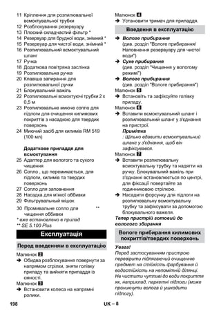 – 8 
11 Кріплення для розпилювальної 
всмоктувальної трубки 
12 Розблокування резервуару 
13 Плоский складчастий фільтр * 
14 Резервуар для брудної води, знімний * 
15 Резервуар для чистої води, знімний * 
16 Розпилювальний всмоктувальний 
шланг 
17 Ручка 
18 Додаткова повітряна заслінка 
19 Розпилювальна ручка 
20 Клавіша запирання для 
розпилювальної ручки 
21 Блокувальний важіль 
22 Розпилювальні всмоктуючі трубки 2 x 
0,5 м 
23 Розпилювальне миюче сопло для 
підлоги для очищення килимових 
покриттів з насадкою для твердих 
поверхонь 
24 Миючий засіб для килимів RM 519 
(100 мл) 
Додаткове приладдя для 
всмоктування 
25 Адаптер для вологого та сухого 
чищення 
26 Сопло , що перемикається, для 
підлоги, килимів та твердих 
поверхонь 
27 Сопло для заповнення 
28 Насадка для м’якої оббивки 
29 Фільтрувальный мішок 
* вже встановлено в прилад 
** SE 5.100 Plus 
Малюнок 
 Обидва розблокування повернути за 
напрямом стрілки, зняти голівку 
приладу та вийняти приладдя із 
ємності. 
Малюнок 
 Встановити колеса на напрямні 
ролики. 
Малюнок 
 Установити тримач для приладдя. 
 Вологе прибирання 
(див. розділ Вологе прибирання/ 
Наповнення резервуару для чистої 
води) 
 Сухе прибирання 
(див. розділ Чищення у вологому 
режимі) 
 Вологе прибирання 
(див. розділ Вологе прибирання) 
Малюнок 
 Встановіть та зафіксуйте голівку 
приладу. 
Малюнок 
 Вставити всмоктувальний шланг і 
розпилювальний шланг у з'єднання 
на пристрої. 
Примітка 
: Щільно вдавити всмоктувальний 
шланг у з'єднання, щоб він 
зафіксувався. 
Малюнок 
 Вставити розпилювальну 
всмоктувальну трубку та надягти на 
ручку. Блокувальний важіль при 
з'єднанні встановлюється по центрі, 
для фіксації повертайте за 
годинниковою стрілкою. 
 Насадити форсунку для підлоги на 
розпилювальну всмоктувальну 
трубку та зафіксувати за допомогою 
блокувального важеля. 
Тепер пристрій готовий до 
вологого збирання 
Увага! 
Перед застосуванням пристрою 
перевірити підлягаючий очищенню 
предмет на стійкість фарбування й 
водостійкість на непомітній ділянці. 
Не чистити чутливі до води покриття 
як, наприклад, паркетні підлоги (може 
проникнути волога й ушкодити 
підлогу). 
30 Промивальне сопло для 
чищення оббивки 
** 
Експлуатація 
Перед введенням в експлуатацію 
Введення в експлуатацію 
Вологе прибирання килимових 
покриттів/твердих поверхонь 
198 UK 
 