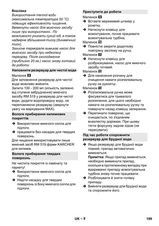 – 9 
Вказівка 
Використання теплої води 
(максимальна температура 50 °C) 
підвищує ефективність чищення. 
Ввімкнути насос для миючого засобу 
лише при використанні.. По 
можливості уникати сухий хід, а також 
надмірне збільшення тиску (динамічний 
тиск). 
Захисне термореле вимикає насос для 
миючого засобу при небезпеці 
перегріву. Після охолодження 
(приблизно 20 хв.) насос знову готовий 
до роботи. 
Малюнок 
Для заповнення резервуар для чистої 
води можливо вийняти. 
Залити 100 - 200 мл (кількість залежно 
від ступеня забруднення) миючого 
засобу RM 519 у резервуар для чистої 
води, додати водопровідну воду, не 
переповняючи резервуар (звернути 
увагу на маркування МАХ). 
 Використання миючого сопла для 
підлоги. 
 працювати без насадки для твердих 
поверхонь. 
Для чищення використовувати лише 
миючий засіб RM 519 фірми KARCHER 
для килимів. 
Не чистити покриття із ламінату та 
паркету! 
 Використання миючого сопла для 
підлоги. 
 Надіти насадку для твердих 
поверхонь із боку миючого сопла для 
підлоги. 
Малюнок 
 Вставте мережевий штекер у 
розетку. 
 Натиснути клавішу для 
всмоктування, почне працювати 
всмоктувальна турбіна. 
Малюнок 
 Повністю закрити додаткову 
повітряну заслінку на ручці. 
Малюнок 
 Натиснути клавішу для 
розбризкування, насос для миючого 
засобу готовий. 
Малюнок 
 Для нанесення розчину для 
очищення нажати розпилювальну 
ручку на рукоятці. 
Малюнок 
 Розпилювальна ручка може 
фіксуватися для тривалого 
розпилення, для цього необхідно 
нажати на розпилювальну ручку та 
повернути назад клавішу запирання. 
 Перетинати поверхню, що 
очищається, по з'єднаним 
внахлестку доріжках. При цьому 
тягти форсунку заднім хідом (не 
пересувати). 
 Якщо резервуар для брудної води 
повний, прилад автоматично 
вимкнеться. 
Примітка: Якщо прилад вимкнеться, 
необхідно вимикнути прилад, 
оскільки в протилежному випадку при 
відкриванні приладу всмоктувальна 
турбіна знову почне працювати. 
 Розблокувати й зняти голівку 
приладу. 
 Вийняти резервуар для брудної води 
та спорожнити його. 
Наповнити резервуар для чистої води 
Вологе прибирання килимових 
покриттів 
Вологе прибирання твердих 
поверхонь 
Приступити до роботи 
Під час роботи спорожнити 
резервуар для брудної води 
UK 199 
 