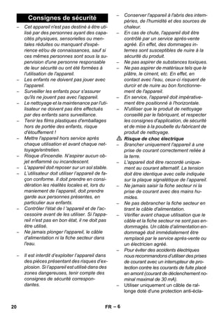 – 6 
– Cet appareil n'est pas destiné à être uti-lisé 
par des personnes ayant des capa-cités 
physiques, sensorielles ou men-tales 
réduites ou manquant d'expé-rience 
et/ou de connaissances, sauf si 
ces mêmes personnes sont sous la su-pervision 
d'une personne responsable 
de leur sécurité ou ont été formées à 
l'utilisation de l'appareil. 
– Les enfants ne doivent pas jouer avec 
l'appareil. 
– Surveiller les enfants pour s'assurer 
qu'ils ne jouent pas avec l'appareil. 
– Le nettoyage et la maintenance par l'uti-lisateur 
ne doivent pas être effectués 
par des enfants sans surveillance. 
– Tenir les films plastiques d'emballages 
hors de portée des enfants, risque 
d'étouffement ! 
– Mettre l'appareil hors service après 
chaque utilisation et avant chaque net-toyage/ 
entretien. 
– Risque d'incendie. N’aspirer aucun ob-jet 
enflammé ou incandescent. 
– L'appareil doit reposer sur un sol stable. 
– L’utilisateur doit utiliser l’appareil de fa-çon 
conforme. Il doit prendre en consi-dération 
les réalités locales et, lors du 
maniement de l’appareil, doit prendre 
garde aux personnes présentes, en 
particulier aux enfants. 
– Contrôler l'état de l 'appareil et de l'ac-cessoire 
avant de les utiliser. Si l'appa-reil 
n'est pas en bon état, il ne doit pas 
être utilisé. 
– Ne jamais plonger l'appareil, le câble 
d'alimentation ni la fiche secteur dans 
l'eau. 
– Il est interdit d’exploiter l’appareil dans 
des pièces présentant des risques d’ex-plosion. 
Si l’appareil est utilisé dans des 
zones dangereuses, tenir compte des 
consignes de sécurité correspon-dantes. 
– Conserver l'appareil à l'abris des intem-péries, 
de l'humidité et des sources de 
chaleur. 
– En cas de chute, l'appareil doit être 
contrôlé par un service après-vente 
agréé. En effet, des dommages in-ternes 
sont susceptibles de nuire à la 
sécurité du produit. 
– Ne pas aspirer de substances toxiques. 
– Ne pas aspirer de matériaux tels que le 
plâtre, le ciment, etc. En effet, en 
contact avec l'eau, ceux-ci risquent de 
durcir et de nuire au bon fonctionne-ment 
de l'appareil. 
– En service, l'appareil doit impérative-ment 
être positionné à l'horizontale. 
– N'utiliser que le produit de nettoyage 
conseillé par le fabriquant, et respecter 
les consignes d'application, de sécurité 
et de mise à la poubelle du fabricant de 
produit de nettoyage. 
 Risque de choc électrique 
– Brancher uniquement l'appareil à une 
prise de courant correctement reliée à 
la terre. 
– L'appareil doit être raccordé unique-ment 
au courant alternatif. La tension 
doit être identique avec celle indiquée 
sur la plaque signalétique de l’appareil. 
– Ne jamais saisir la fiche secteur ni la 
prise de courant avec des mains hu-mides. 
– Ne pas debrancher la fiche secteur en 
tirant le câble d'alimentation. 
– Vérifier avant chaque utilisation que le 
câble et la fiche secteur ne sont pas en-dommagés. 
Un câble d’alimentation en-dommagé 
doit immédiatement être 
remplacé par le service après-vente ou 
un électricien agréé. 
– Pour éviter des accidents électriques 
nous recommandons d’utiliser des prises 
de courant avec un interrupteur de pro-tection 
contre les courants de fuite placé 
en amont (courant de déclenchement no-minal 
maximal de 30 mA). 
– Utiliser uniquement un câble de ral-longe 
doté d'une protection anti-écla- 
Consignes de sécurité 
20 FR 
 