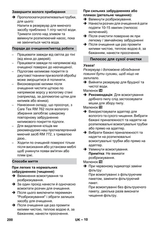 – 10 
 Прополоскати розпилювальні трубки, 
для цього: 
Налити в резервуар для миючого 
засобу приблизно 1 літр чистої води. 
Тримати сопло над зливом та 
ввімкнути розпилюючий насос, пока 
не закінчиться чиста вода. 
– Працювати завжди від світла до тіні 
(від вікна до дверей). 
– Працювати завжди по напрямкові від 
очищеної поверхні до неочищеної. 
– Підлогове килимове покриття із 
джутової тканини при вологій обробці 
може зморщитися й полиняти. 
– Високоворсові килими після 
очищення чистити щіткою по 
напрямкові ворсу у вологому стані 
(наприклад, за допомогою щітки для 
килимів або віника). 
– Нанесення складу, що просочує, з 
Care Tex RM 762 після вологого 
збирання запобігає швидкому 
повторному забрудненню 
килимового покриття підлоги. 
– Для видалення кліщів ми 
рекомендуємо наш протиалергенний 
миючий засіб RM 772, з тривалою 
дією.. 
– Ходити по очищеній поверхні тільки 
після висихання або установки меблі 
щоб уникнути появи вм'ятин або 
плям іржі. 
При легких та нормальних 
забрудненнях (чищення): 
 Ввімкнення всмоктування та 
розбризкування. 
 За один прохід нанести й одночасно 
всмоктати розчин для очищення. 
 Після цього виключити перемикач 
Розбризкування і зібрати залишок 
засобу для очищення. 
 Після очищення ще раз промити 
килими чистою, теплою водою й, за 
бажанням, нанести просочення. 
При сильних забрудненнях або 
плямах (ретельне чищення): 
 Ввімкнути розбризкування. 
 Нанести розчин для очищення й дати 
подіяти 10-15 хвилин (пилосос 
включений). 
 Після очистити поверхню як при 
легкому / звичайному забрудненні 
 Після очищення ще раз промити 
килими чистою, теплою водою й, за 
бажанням, нанести просочення. 
Увага! 
Резервуар і допоміжне обладнання 
повинні бути сухими, щоб ніщо не 
залипало. 
 Вийняти резервуар для брудної та 
чистої води. 
Малюнок 
 Рекомендація: Для всмоктування 
дрібного пилу слід застосовувати 
мішки для збору пилу. 
Малюнок 
 Використовувати адаптер для 
вологого та сухого чищення. Вибрати 
бажані приналежності та надягти на 
розпилювальні всмоктувальні трубки 
або прямо на адаптер. 
 Вибрати бажані приналежності та 
надягти на розпилювальні 
всмоктувальні трубки або прямо на 
адаптер. 
 Увімкнути всмоктування. 
Примітка: Не вмикати 
розбризкування. 
Малюнок 
 При червоному індикаторі заміни 
фільтру: 
При всмоктуванні з фільтруючим 
пакетом, замінити фільтруючий 
пакет. 
При всмоктуванні без фільтруючого 
пакету, декілька разів виконати 
чищення фільтру. 
Завершити вологе прибирання 
Поради до очищення//метод роботи 
Способи миття 
Пилосос для сухої очистки 
200 UK 
 