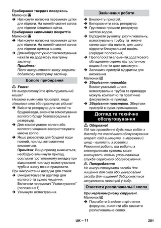 – 11 
Прибирання твердих поверхонь 
Малюнок 
 Натиснути ногою на перемикач щітки 
для підлоги. На нижній частині сопла 
для підлоги з'явилася щітка. 
Прибирання килимових покриттів 
Малюнок 
 Натиснути ногою на перемикач щітки 
для підлоги. На нижній частині сопла 
для підлоги щетина зникла. 
 Для вибору потужності всмоктування 
нажати на додаткову повітряну 
заслінку. 
Примітка: 
Після використання знову закрити 
додаткову повітряну заслінку. 
 Увага: 
Не використовуйте фільтрувальний 
мішок! 
Негайно вимкнути пристрій, якщо 
з'явилася піна або проступає рідина! 
 Вийняти резервуар для чистої та 
брудної води, виконати всмоктування 
вологого бруду безпосередньо в 
резервуар. 
 Для всмоктування вологи або 
вологого чищення використовувати 
миюче сопло. 
 Якщо резервуар для брудної води 
повний, прилад автоматично 
вимкнеться. 
Примітка: Якщо прилад вимкнеться, 
необхідно вимикнути прилад, 
оскільки в протилежному випадку при 
відкриванні приладу всмоктувальна 
турбіна знову почне працювати. 
При використанні насадки для стиків: 
 Використовувати адаптер для 
вологого та сухого чищення. 
Включити перемикач Усмоктування 
(положення I) 
 Увімкнути всмоктування. 
 Виключіть пристрій. 
 Випорожнити весь резервуар. 
 Ґрунтовно промити резервуар 
чистою водою. 
 Від'єднати рукоятку, розпилювальну, 
всмоктувальну трубку та миюче 
сопло один від одного, для цього 
відкрити блокувальний важіль 
(середнє положення). 
 Прополоскати елементи додаткового 
обладнання окремо під проточною 
водою й потім дати висохнути. 
 Залишити пристрій відкритим для 
висихання. 
Малюнок 
 Зберігання приладдя: 
Всмоктувальний шланг, 
всмоктувальна трубка та приладдя 
можуть компактно та практично 
фіксуватися на приладі. 
 Зберігання пристрою. Зберігати 
пристрій в сухих приміщеннях. 
 Обережно! 
Під час проведення будь-яких робіт з 
догляду та технічного обслуговування 
апарат слід вимкнути, а мережевий 
шнур - витягти з розетки. 
Ремонтні роботи та роботи з 
електричними вузлами може 
виконувати тільки уповноважена 
служба сервісного обслуговування. 
 Попередження 
Не використовувати засоби для 
чищення для скла або універсальні 
засоби для чищення! Забороняється 
занурювати пристрій у воду. 
При нерівномірному струмені. 
Малюнок 
 Послабити й вийняти кріплення 
форсунок, очистити або замінити 
розпилювальне сопло. 
Вологе прибирання 
Закінчення роботи 
Догляд та технічне 
обслуговування 
Очистити розпилювальні сопла 
UK 201 
 
