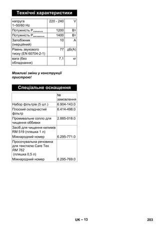 – 13 
Технічні характеристики 
напруга 
1~50/60 Hz 
220 - 240 V 
Потужність Pномінальна 1200 Вт 
Потужність Pмаксимальна 1400 Вт 
Запобіжник 
(інерційний) 
10 A 
Рівень звукового 
тиску (EN 60704-2-1) 
77 дБ(А) 
вага (без 
обладнання) 
7,1 кг 
Можливі зміни у конструкції 
пристрою! 
Спеціальне оснащення 
№ 
замовлення 
Набор фільтрів (5 шт.) 6.904-143.0 
Плоский складчастий 
6.414-498.0 
фільтр 
Промивальне сопло для 
чищення оббивки 
2.885-018.0 
Засіб для чищення килимів 
RM 519 (пляшка 1 л) 
Міжнародний номер 6.295-771.0 
Просочувальна речовина 
для текстилю Care Tex 
RM 762 
(пляшка 0,5 л) 
Міжнародний номер 6.295-769.0 
UK 203 
 