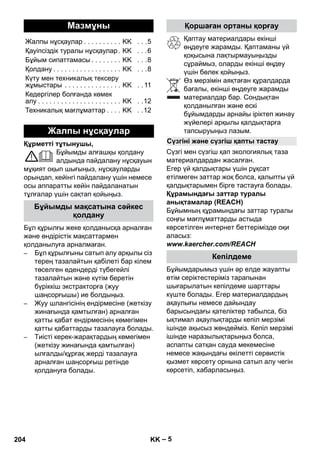 – 5 
Құрметті тұтынушы, 
Бұйымды алғашқы қолдану 
алдында пайдалану нұсқауын 
мұқият оқып шығыңыз, нұсқауларды 
орындап, кейінгі пайдалану үшін немесе 
осы аппаратты кейін пайдаланатын 
тұлғалар үшін сақтап қойыңыз. 
Бұл құрылғы жеке қолданысқа арналған 
жəне өндірістік мақсаттармен 
қолданылуға арналмаған. 
– Бұл құрылғыны сатып алу арқылы сіз 
терең тазалайтын қабілеті бар кілем 
төселген едендерді түбегейлі 
тазалайтын жəне күтім беретін 
бүріккіш экстракторға (жуу 
шаңсорғышы) ие болдыңыз. 
– Жуу шлангісінің ендірмесіне (жеткізу 
жинағында қамтылған) арналған 
қатты қабат ендірмесінің көмегімен 
қатты қабаттарды тазалауға болады. 
– Тиісті керек-жарақтардың көмегімен 
(жеткізу жинағында қамтылған) 
ылғалды/құрғақ жерді тазалауға 
арналған шаңсорғыш ретінде 
қолдануға болады. 
Қаптау материалдары екінші 
өңдеуге жарамды. Қаптаманы үй 
қоқысына лақтырмауыңызды 
сұраймыз, оларды екінші өңдеу 
үшін бөлек қойыңыз. 
Өз мерзімін аяқтаған құралдарда 
бағалы, екінші өңдеуге жарамды 
материалдар бар. Сондықтан 
қолданылған жəне ескі 
бұйымдарды арнайы іріктеп жинау 
жүйелері арқылы қалдықтарға 
тапсыруыңыз лазым. 
Сүзгі мен сүзгіш қап экологиялық таза 
материалдардан жасалған. 
Егер үй қалдықтары үшін рұқсат 
етілмеген заттар жоқ болса, қалыпты үй 
қалдықтарымен бірге тастауға болады. 
Құрамындағы заттар туралы 
анықтамалар (REACH) 
Бұйымның құрамындағы заттар туралы 
соңғы мағлұматтарды астыда 
көрсетілген интернет беттерімізде оқи 
аласыз: 
www.kaercher.com/REACH 
Бұйымдарымыз үшін əр елде жауапты 
өтім серіктестеріміз тарапынан 
шығарылатын кепілдеме шарттары 
күште болады. Егер материалдардың 
ақаулығы немесе дайындау 
барысындағы қателіктер табылса, біз 
ықтимал ақаулықтарды кепіл мерзімі 
ішінде ақысыз жөндейміз. Кепіл мерзімі 
ішінде наразылықтарыңыз болса, 
аспапты сатқан сауда мекемесіне 
немесе жақындағы өкілетті сервистік 
қызмет көрсету орнына сатып алу чегін 
көрсетіп, хабарласыңыз. 
Мазмұны 
Жалпы нұсқаулар . . . . . . . . . . KK . . .5 
Қауіпсіздік туралы нұсқаулар . KK . . .6 
Бұйым сипаттамасы . . . . . . . . KK . . .8 
Қолдану . . . . . . . . . . . . . . . . . . KK . . .8 
Күту мен техникалық тексеру 
жұмыстары . . . . . . . . . . . . . . . KK . . 11 
Кедергілер болғанда көмек 
алу . . . . . . . . . . . . . . . . . . . . . . KK . .12 
Техникалық мағлұматтар . . . . KK . .12 
Жалпы нұсқаулар 
Бұйымды мақсатына сəйкес 
қолдану 
Қоршаған ортаны қорғау 
Сүзгіні жəне сүзгіш қапты тастау 
Кепілдеме 
204 KK 
 
