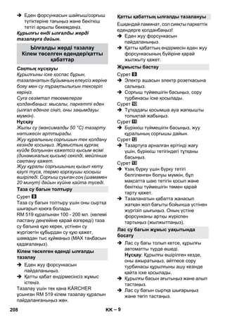 – 9 
 Еден форсункасын шайғыш/сорғыш 
түтіктеріне тағыңыз жəне бекіткіш 
тетігі арқылы бекемдеңіз. 
Құрылғы енді ылғалды жерді 
тазалауға дайын. 
Сақтық нұсқауы 
Құрылғыны іске қоспас бұрын, 
тазаланатын бұйымның елеусіз жеріне 
бояу мен су тұрақтылығын тексеріп 
көріңіз. 
Суға сезімтал төсемелерге 
қолданбаңыз: мысалы, паркетті еден 
(ылғал еденге сіңіп, оны зақымдауы 
мүмкін). 
Нұсқау 
Жылы су (максималды 50 °C) тазарту 
нəтижесін арттырады. 
Жуу құралының сорғышын тек қолдану 
кезінде қосыңыз. Жұмыстың құрғақ 
күйде болуынан қажетсіз қысым өсімі 
(динамикалық қысым) секілді, мейлінше 
сақтану қажет. 
Жуу құралы сорғышының қызып кету 
қаупі туса, термо қорғаушы қосқыш 
өшіріледі. Сорғыш суыған соң (шамамен 
20 минут) дайын күйіне қайта түседі. 
Сурет 
Таза су багын толтыру үшін оны сыртқа 
шығарып қоюға болады. 
RM 519 құралынан 100 - 200 мл. (көлемі 
ластану деңгейіне қарай өзгереді) таза 
су багына құю керек, үстінен су 
жүргізетін құбырдан су құю қажет, 
шамадан тыс құймаңыз (МАХ таңбасын 
қадағалаңыз). 
 Еден жуу форсункасын 
пайдаланыңыз. 
 Қатты қабат ендірмесінсіз жұмыс 
істеңіз. 
Тазалау үшін тек қана KÄRCHER 
ұсынған RM 519 кілем тазалау құралын 
пайдаланғаныңыз жөн. 
Ешқандай ламинат, сол сияқты паркеттік 
едендерге қолданбаңыз! 
 Еден жуу форсункасын 
пайдаланыңыз. 
 Қатты қабаттың ендірмесін еден жуу 
форсункасының бүйіріне қарай 
жылжыту қажет. 
Сурет 
 Электр ашасын электр розеткасына 
салыңыз. 
 Сорғыш түймешігін басыңыз, сору 
турбинасы іске қосылады. 
Сурет 
 Тұтқадағы қосымша ауа жапқышты 
толықтай жабыңыз. 
Сурет 
 Бүріккіш түймешігін басыңыз, жуу 
құралының сорғышы дайын. 
Сурет 
 Тазартуға арналған ерітінді жағу 
үшін, бүріккіш тетігіндегі тұтқаны 
басыңыз. 
Сурет 
 Ұзақ бүрку үшін бүрку тетігі 
белгіленген болуы мүмкін, бұл 
мақсатта шаю тетігін қосып жəне 
бекіткіш түймешігін төмен қарай 
тарту қажет. 
 Тазаланатын қабатта жанасып 
жатқан жол бағыты бойынша үстінен 
жүргізіп шығыңыз. Оның үстіне 
форсунканы артқы жүріспен 
тартыңыз (жылжытпаңыз). 
 Лас су багы толып кетсе, құрылғы 
автоматты түрде өшеді. 
Нұсқау: Құрылғы өшірілген кезде, 
оны ажыратыңыз, əйтпесе сору 
турбинасы құрылғыны ашу кезінде 
қайта іске қосылады. 
 Құрылғы басын ағытыңыз жəне алып 
тастаңыз. 
 Лас су багын сыртқа шығарыңыз 
жəне төгіп тастаңыз. 
Ылғалды жерді тазалау 
Кілем төселген едендер/қатты 
қабаттар 
Таза су багын толтыру 
Кілем төселген еденді ылғалды 
тазалау 
Қатты қабаттың ылғалды тазалануы 
Жұмысты бастау 
Лас су багын жұмыс уақытында 
босату 
208 KK 
 