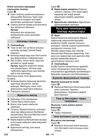 – 11 
Кілем салынған едендерді 
сорғышпен тазалау 
Сурет 
 Еден тазалау шүмегінің қосқышын 
аяғыңызбен басыңыз. Еден сору 
шүмегінің астындағы қылтарақ 
жолақтары шығарылып тұрады. 
 Сорғыш қуатын таңдау үшін қосымша 
ауа жапқышын басыңыз. 
Нұсқау: 
Қосымша ауа жапқышын 
қолданғаннан кейін қайтадан 
жабыңыз! 
 Сақтандыру 
 Таза су мен лас су багын алыңыз, 
ылғалды кірлерді тікелей бакқа 
сорыңыз. 
 Ылғалды жерді сору үшін тиісті ылғал 
жуу форсункасын пайдаланыңыз. 
 Лас су багы толып кетсе, құрылғы 
автоматты түрде өшеді. 
Нұсқау: Құрылғы өшірілген кезде, 
оны ажыратыңыз, əйтпесе сору 
турбинасы құрылғыны ашу кезінде 
қайта іске қосылады. 
Жапсарлы жəне тігісті форсунканы 
қолдану: 
 Ылғалды/құрғақ сорғышқа арналған 
адаптерді ажыратып, сақтап 
қойыңыз. Жапсарлы жəне тігісті 
форсунканы адаптерге қойыңыз. 
 Сорғышты қосыңыз. 
 Бұйымды істен шығарыңыз. 
 Толған бакты босатыңыз. 
 Бакты таза сумен жақсылап 
шайыңыз. 
 Тұтқаны, бүріккіш/сорғыш түтіктерін 
жəне жуу форсункасын бір-бірінен 
ажыратыңыз, бұл үшін бекіткіш тетікті 
ашыңыз (ортасында). 
 Керек-жарақтың бөлшектерін ағынды 
су астында шайыңыз жəне жақсылап 
кептіріңіз. 
 Құрылғыны кептіру үшін ашық 
қалдырыңыз. 
Сурет 
 Керек-жарақ камерасы:Сорғыш 
шлангісі, сорғыш түтігі жəне керек- 
жарақтар көп жерді алмай, 
құрылғыда ыңғайлы орналаса 
алады. 
 Құрылғыны сақтаңыз. Құрылғыны 
құрғақ бөлмеде сақтаңыз. 
 Қауіп 
Бұйым бойынша өткізілетін барлық 
жұмыстар уақытында бұйымды 
міндетті түрде электр тоғынан 
шығарып, электр ашасын розеткадан 
шығарылып алынуы тиіс. 
Жөндеу жұмыстары мен электр 
бөлшектері бойынша жұмыстар тек 
қана осы жұмыстар үшін рұқсаты бар 
арнайы мамандар арқылы 
ауыстыртып алуыңыз тиіс. 
 Сақтандыру 
Ешбір түрпілі тазартатын құралды, 
əйнек тазалайтын жəне барлығын 
тазалайтын құралдарды қолданбаңыз! 
Бұйымды ешқашан суға батырмаңыз. 
Əркелкі шашыраған кезде. 
Сурет 
 Форсунка бекіткішін босатыңыз жəне 
алып шығыңыз, бүріккіш 
форсункасын тазалаңыз немесе 
ауыстырыңыз. 
Жылына 1 рет немесе қажет 
болғанда. 
Сурет 
 Торды тазалаңыз. 
Өте қатты ластанғанда: 
Сурет 
 Қақпақты ағытыңыз жəне ашыңыз, 
тегіс бүгілмелі сүзгіні алыңыз жəне 
сілкіңіз. 
Ылғалды тазалау 
Жұмысты аяқтау 
Күту мен техникалық 
тексеру жұмыстары 
Бүріккіш форсункасын тазалау 
Таза су багындағы торды 
тазалаңыз. 
Тегіс бүгілмелі сүзгіні тазалау 
210 KK 
 