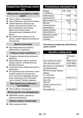 – 12 
 Таза су багын толтырыңыз. 
 Таза су багының торы бітеліп қалған. 
 Термо қорғаныш қосқышы жуу 
құралы сорғышының шектен тыс 
қызу салдарынан өшіп қалды. 
Құрылғыны өшіріңіз жəне 
салқындатыңыз (шамамен 20-30 
минут). 
 Жуу құралының сорғышы істен 
шықты, қызмет көрсету орталығына 
тапсырыңыз. 
 Жуу форсункасының бүріккіш 
форсункасын тазалаңыз. 
 Тұтқадағы қосымша ауа жапқышты 
жабыңыз. 
 Керек-жарақтар, сорғыш шлангісі 
немесе сорғыш түтіктері бітелген. 
Бітелуді жойыңыз. 
 Сүзгіш қап толған: Жаңа сүзгіш қапты 
орнатыңыз. 
 Тегіс бүгілмелі сүзгі ластанған, сүзгіні 
тазалау жұмысын іске қосыңыз, 
қатты ластанған жағдайда шешіңіз 
жəне тазалаңыз (Тегіс бүгілмелі 
сүзгіні тазалау бөлімін қараңыз). 
 Таза су багын толтырыңыз. 
 KÄRCHER сапалы тазалағыш 
құралын қолданыңыз. 
 Желі ашасын енгізіңіз. 
Техникалық өзгерістер пайда болып 
қалуы мүмкін! 
Кедергілер болғанда көмек 
алу 
Форсункаға ешқандай су тимеуі 
қажет. 
Əркелкі шашырау 
Сорғыш сымы жеткіліксіз 
Жуу құралының сорғышы 
шуылдайды 
Бакта шектен тыс көпіршіктену 
Бұйым жұмыс істемегенде 
Техникалық мағлұматтар 
Кернеу 
1~50/60 Hz 
220 - 240 V 
Номиналдық 
қуаттылығы P 
1200 Вт 
Қуаттылығы Pмакс 1400 Вт 
Желілік 
10 A 
сақтандырғыш 
(инерциялы) 
Дыбыс деңгейі 
(EN 60704-2-1) 
77 дБ(A) 
Бұйымның керек- 
жарақтарсыз 
салмағы 
7,1 кг 
Арнайы жабдықтар 
Тапсырыс 
№ 
Сүзгі жинағы (5 дана) 6.904-143.0 
Тегіс бүгілмелі сүзгі 6.414-498.0 
Қаптауышты тазалайтын 
2.885-018.0 
жуу форсункасы 
RM 519 кілемді тазалау 
құралы 
(1 л бөтелке) 
Халықаралық 6.295-771.0 
Care Tex 
RM 762 
сіңдіру қоспасы (0,5 л 
бөтелке) 
Халықаралық 6.295-769.0 
KK 211 
 