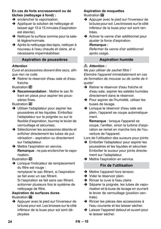 Aspiration de poussières Aspiration humide 
– 10 
En cas de forts encrassement ou de 
tâches (nettoyage à fond) : 
 enclencher la vaporisation. 
 Appliquer la solution de nettoyage et 
laisser agir 10 à 15 minutes (l'aspiration 
est éteinte). 
 Nettoyer la surface comme pour la sale-té 
légère/normale. 
 Après le nettoyage des tapis, nettoyer à 
nouveau à l'eau chaude et claire, et si 
nécessaire imperméabiliser. 
Attention 
Cuve et accessoires doivent être secs, afin 
que rien ne colle. 
 Retirer le réservoir d'eau sale et d'eau 
fraîche. 
Illustration 
 Recommandation : Mettre le sac fil-trant 
en place pour aspirer les pous-sières 
fines. 
Illustration 
 Utiliser l'adaptateur pour aspirer les 
poussières et les liquides. Emboîtez 
l'adaptateur sur la poignée ou sur le 
flexible d'aspiration, tournez le levier de 
verrouillage et sécurisez. 
 Sélectionner les accessoires désirés et 
enficher directement les tubes de pul-vérisation 
- aspiration ou directement 
sur l'adaptateur. 
 Mettre l'aspiration en service. 
Remarque : ne pas enclencher la vapo-risation. 
Illustration 
 Lorsque l'indicateur de remplacement 
du filtre est rouge : 
remplacer le sac filtrant, si l'aspiration 
se fait avec un sac filtrant. 
Si l'aspiration se fait sans sac filtrant, 
actionner plusieurs fois le système de 
nettoyage de filtre. 
Aspiration de surfaces dures 
Illustration 
 Appuyer avec le pied sur l'inverseur de 
la buse pour sol. Les brosses sur le côté 
inférieur de la buse pour sol sont dé-ployées 
Aspiration de moquettes 
Illustration 
 Appuyer avec le pied sur l'inverseur de 
la buse pour sol. Les brosses sur le côté 
inférieur de la buse pour sol sont ren-trées. 
 Activer la vanne d'air additionnel pour 
ajuster la force d'aspiration. 
Remarque : 
Refermer lla vanne d'air additionnel 
après usage. 
 Attention : 
Ne pas utiliser de sachet filtre ! 
Eteindre l'appareil immédiatement en cas 
de formation de mousse ou de sortie de li-quide! 
 Retirer le réservoir d'eau fraîche et 
d'eau sale, aspirer les saletés humides 
directement dans le réservoir. 
 Pour aspirer de l'humidité, utiliser les 
buses de lavage. 
 Lorsque le réservoir d'eau sale est 
plein, l'appareil se coupe automatique-ment. 
Remarque : lorsque l'appareil se 
coupe, l'arrêter, sinon la turbine d'aspi-ration 
se remet en marche lors de l'ou-verture 
de l'appareil. 
Lors de l'utilisation des suceurs pour joints: 
 Emboîter l'adaptateur pour aspirer les 
poussières et les liquides et sécuriser. 
Emboîter le suceur pour joints directe-ment 
sur l'adaptateur. 
 Mettre l'aspiration en service. 
Fin de l'utilisation 
 Mettre l’appareil hors tension. 
 Vider le réservoir plein. 
 Rincer la cuve à l'eau claire. 
 Séparer la poignée, les tubes de vapo-risation 
et la buse de lavage en ouvrant 
le levier de verrouillage (position cen-trale). 
 Rincer les pièces des accessoires à 
l'eau courante et les laisser sécher. 
 Laisser l'appareil debout et ouvert pour 
le laisser sécher. 
24 FR 
 
