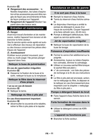 – 11 
Illustration 
 Rangement des accessoires : le 
flexible d'aspiration, les tubes d'aspira-tion 
et les accessoires peuvent être ran-gés 
de façon peu encombrante et fixés 
de façon pratique sur l'appareil. 
 Rangement de l’appareil Stocker l’ap-pareil 
dans des locaux secs. 
 Danger 
Avant tout travail d'entretien et de mainte-nance, 
mettre l'appareil hors tension et dé-brancher 
la fiche secteur. 
Seul le service après-vente agréé est auto-risé 
à effectuer des travaux de réparation 
ou des travaux concernant les pièces élec-triques 
de l'appareil. 
 Avertissement 
N'utiliser aucun produit moussant, pour 
vitres ou multi-usage ! Ne jamais plonger 
l'appareil dans l'eau. 
En cas de vaporisation irrégulière 
Illustration 
 Desserrer la fixation de la buse et la 
sortir, nettoyer la buse ou la remplacer. 
1 an ou en cas de besoin 
Illustration 
 Nettoyer le tamis. 
En cas d'encrassement important : 
Illustration 
 déverrouiller le couvercle et le rabattre, 
retirer le filtre à plis plats et le tapoter. 
 Remplir le réservoir d'eau fraîche. 
 Tamis du réservoir d'eau fraîche colma-té. 
 Le disjoncteur thermique a arrêté la 
pompe de détergent à cause d'un 
risque de surchauffe. Couper l'appareil 
et le faire refroidir (env. 20-30 min). 
 Pompe à détergent défectueuse, faire 
appel au service après-vente. 
 Nettoyer la buse de vaporisation de la 
buse de lavage. 
 Fermer la vanne d'air additionnel sur la 
poignée. 
 Accessoires, tuyaux ou tubes d'aspira-tion 
colmatés, éliminer le colmatage. 
 Utiliser un nouveau sachet filtre lorsque 
le sachet filtre est plein ( 
 n° de commande : voir liste des pièces 
de rechange à la fin de ces instructions 
 ). 
 Le filtre à plis plat est encrassé, action-ner 
le nettoyage du filtre, le déposer et 
le nettoyer en cas d'encrassement plus 
important (voir le chapitre « nettoyage 
du filtre à plis plat ». 
 Faire l'appoint d'eau fraîche dans le ré-servoir. 
 Utiliser le détergent correct de KÄR-CHER. 
 Brancher la fiche secteur. 
Entretien et maintenance 
Nettoyer la buse de pulvérisation 
Nettoyer le filtre dans le réservoir 
d'eau propre 
Nettoyage du filtre à plis plat 
Assistance en cas de panne 
Il ne sort pas d'eau à la buse 
Jet de vaporisation irrégulier 
Puissance d'aspiration insuffisante 
Pompe à détergent faisant du bruit 
Forte formation de mousse dans le 
réservoir 
L'appareil ne fonctionne pas 
FR 25 
 