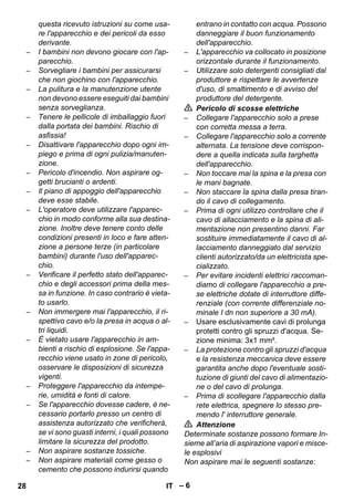 – 6 
questa ricevuto istruzioni su come usa-re 
l'apparecchio e dei pericoli da esso 
derivante. 
– I bambini non devono giocare con l'ap-parecchio. 
– Sorvegliare i bambini per assicurarsi 
che non giochino con l'apparecchio. 
– La pulitura e la manutenzione utente 
non devono essere eseguiti dai bambini 
senza sorveglianza. 
– Tenere le pellicole di imballaggio fuori 
dalla portata dei bambini. Rischio di 
asfissia! 
– Disattivare l'apparecchio dopo ogni im-piego 
e prima di ogni pulizia/manuten-zione. 
– Pericolo d'incendio. Non aspirare og-getti 
brucianti o ardenti. 
– Il piano di appoggio dell'apparecchio 
deve esse stabile. 
– L'operatore deve utilizzare l'apparec-chio 
in modo conforme alla sua destina-zione. 
Inoltre deve tenere conto delle 
condizioni presenti in loco e fare atten-zione 
a persone terze (in particolare 
bambini) durante l'uso dell'apparec-chio. 
– Verificare il perfetto stato dell'apparec-chio 
e degli accessori prima della mes-sa 
in funzione. In caso contrario è vieta-to 
usarlo. 
– Non immergere mai l'apparecchio, il ri-spettivo 
cavo e/o la presa in acqua o al-tri 
liquidi. 
– È vietato usare l'apparecchio in am-bienti 
a rischio di esplosione. Se l'appa-recchio 
viene usato in zone di pericolo, 
osservare le disposizioni di sicurezza 
vigenti. 
– Proteggere l'apparecchio da intempe-rie, 
umidità e fonti di calore. 
– Se l'apparecchio dovesse cadere, è ne-cessario 
portarlo presso un centro di 
assistenza autorizzato che verificherà, 
se vi sono guasti interni, i quali possono 
limitare la sicurezza del prodotto. 
– Non aspirare sostanze tossiche. 
– Non aspirare materiali come gesso o 
cemento che possono indurirsi quando 
entrano in contatto con acqua. Possono 
danneggiare il buon funzionamento 
dell'apparecchio. 
– L'apparecchio va collocato in posizione 
orizzontale durante il funzionamento. 
– Utilizzare solo detergenti consigliati dal 
produttore e rispettare le avvertenze 
d'uso, di smaltimento e di avviso del 
produttore del detergente. 
 Pericolo di scosse elettriche 
– Collegare l'apparecchio solo a prese 
con corretta messa a terra. 
– Collegare l'apparecchio solo a corrente 
alternata. La tensione deve corrispon-dere 
a quella indicata sulla targhetta 
dell'apparecchio. 
– Non toccare mai la spina e la presa con 
le mani bagnate. 
– Non staccare la spina dalla presa tiran-do 
il cavo di collegamento. 
– Prima di ogni utilizzo controllare che il 
cavo di allacciamento e la spina di ali-mentazione 
non presentino danni. Far 
sostituire immediatamente il cavo di al-lacciamento 
danneggiato dal servizio 
clienti autorizzato/da un elettricista spe-cializzato. 
– Per evitare incidenti elettrici raccoman-diamo 
di collegare l'apparecchio a pre-se 
elettriche dotate di interruttore diffe-renziale 
(con corrente differenziale no-minale 
I dn non superiore a 30 mA). 
– Usare esclusivamente cavi di prolunga 
protetti contro gli spruzzi d'acqua. Se-zione 
minima: 3x1 mm². 
– La protezione contro gli spruzzi d'acqua 
e la resistenza meccanica deve essere 
garantita anche dopo l'eventuale sosti-tuzione 
di giunti del cavo di alimentazio-ne 
o del cavo di prolunga. 
– Prima di scollegare l'apparecchio dalla 
rete elettrica, spegnere lo stesso pre-mendo 
l' interruttore generale. 
 Attenzione 
Determinate sostanze possono formare In-sieme 
all’aria di aspirazione vapori e misce-le 
esplosivi 
Non aspirare mai le seguenti sostanze: 
28 IT 
 