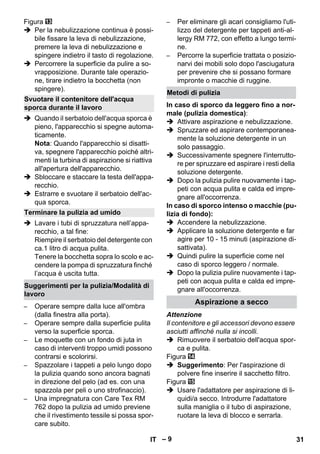 – 9 
Figura 
 Per la nebulizzazione continua è possi-bile 
fissare la leva di nebulizzazione, 
premere la leva di nebulizzazione e 
spingere indietro il tasto di regolazione. 
 Percorrere la superficie da pulire a so-vrapposizione. 
Durante tale operazio-ne, 
tirare indietro la bocchetta (non 
spingere). 
 Quando il serbatoio dell'acqua sporca è 
pieno, l'apparecchio si spegne automa-ticamente. 
Nota: Quando l'apparecchio si disatti-va, 
spegnere l'apparecchio poiché altri-menti 
la turbina di aspirazione si riattiva 
all'apertura dell'apparecchio. 
 Sbloccare e staccare la testa dell'appa-recchio. 
 Estrarre e svuotare il serbatoio dell'ac-qua 
sporca. 
 Lavare i tubi di spruzzatura nell’appa-recchio, 
a tal fine: 
Riempire il serbatoio del detergente con 
ca.1 litro di acqua pulita. 
Tenere la bocchetta sopra lo scolo e ac-cendere 
la pompa di spruzzatura finché 
l’acqua è uscita tutta. 
– Operare sempre dalla luce all'ombra 
(dalla finestra alla porta). 
– Operare sempre dalla superficie pulita 
verso la superficie sporca. 
– Le moquette con un fondo di juta in 
caso di interventi troppo umidi possono 
contrarsi e scolorirsi. 
– Spazzolare i tappeti a pelo lungo dopo 
la pulizia quando sono ancora bagnati 
in direzione del pelo (ad es. con una 
spazzola per peli o uno strofinaccio). 
– Una impregnatura con Care Tex RM 
762 dopo la pulizia ad umido previene 
che il rivestimento tessile si possa spor-care 
subito. 
– Per eliminare gli acari consigliamo l'uti-lizzo 
del detergente per tappeti anti-al-lergy 
RM 772, con effetto a lungo termi-ne. 
– Percorre la superficie trattata o posizio-narvi 
dei mobili solo dopo l'asciugatura 
per prevenire che si possano formare 
impronte o macchie di ruggine. 
In caso di sporco da leggero fino a nor-male 
(pulizia domestica): 
 Attivare aspirazione e nebulizzazione. 
 Spruzzare ed aspirare contemporanea-mente 
la soluzione detergente in un 
solo passaggio. 
 Successivamente spegnere l'interrutto-re 
per spruzzare ed aspirare i resti della 
soluzione detergente. 
 Dopo la pulizia pulire nuovamente i tap-peti 
con acqua pulita e calda ed impre-gnare 
all'occorrenza. 
In caso di sporco intenso o macchie (pu-lizia 
di fondo): 
 Accendere la nebulizzazione. 
 Applicare la soluzione detergente e far 
agire per 10 - 15 minuti (aspirazione di-sattivata). 
 Quindi pulire la superficie come nel 
caso di sporco leggero / normale. 
 Dopo la pulizia pulire nuovamente i tap-peti 
con acqua pulita e calda ed impre-gnare 
all'occorrenza. 
Attenzione 
Il contenitore e gli accessori devono essere 
asciutti affinché nulla si incolli. 
 Rimuovere il serbatoio dell'acqua spor-ca 
e pulita. 
Figura 
 Suggerimento: Per l'aspirazione di 
polvere fine inserire il sacchetto filtro. 
Figura 
 Usare l'adattatore per aspirazione di li-quidi/ 
a secco. Introdurre l'adattatore 
sulla maniglia o il tubo di aspirazione, 
ruotare la leva di blocco e serrarla. 
Svuotare il contenitore dell'acqua 
sporca durante il lavoro 
Terminare la pulizia ad umido 
Suggerimenti per la pulizia/Modalità di 
lavoro 
Metodi di pulizia 
Aspirazione a secco 
IT 31 
 