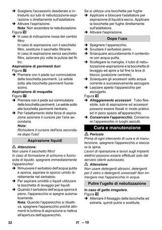 – 10 
 Scegliere l'accessorio desiderato e in-trodurlo 
sui tubi di nebulizzazione-aspi-razione 
o direttamente sull'adattatore. 
 Attivare l'aspirazione. 
Nota: Non accendere la nebulizzazione. 
Figura 
 In caso di indicazione rossa del cambio 
filtro: 
In caso di aspirazione con il sacchetto 
filtro, sostituire il sacchetto filtrante. 
In caso di aspirazione senza sacchetto 
filtro, azionare più volte la pulizia del fil-tro. 
Aspirazione di pavimenti duri 
Figura 
 Premere con il piede sul commutatore 
della bocchetta pavimenti. Le setole 
sotto alla bocchetta pavimenti fuorie-scono. 
Aspirazione di moquette 
Figura 
 Premere con il piede sul commutatore 
della bocchetta pavimenti. Le setole sotto 
alla bocchetta pavimenti rientrano. 
 Per l'adattamento della forza di aspira-zione 
azionare il cursore per l'aria se-condaria. 
Nota: 
Richiudere il cursore dell'aria seconda-ria 
dopo l'uso! 
 Attenzione: 
Non usare il sacchetto filtro! 
In caso di formazione di schiuma o fuoriu-scita 
di liquido, spegnere immediatamente 
l'apparecchio! 
 Rimuovere il serbatoio dell'acqua pulita 
e sporca, aspirare lo sporco umido di-rettamente 
nel serbatoio. 
 Per aspirare umidità o liquidi utilizzare 
la bocchetta di lavaggio per liquidi. 
 Quando il serbatoio dell'acqua sporca è 
pieno, l'apparecchio si spegne automa-ticamente. 
Nota: Quando l'apparecchio si disatti-va, 
spegnere l'apparecchio poiché altri-menti 
la turbina di aspirazione si riattiva 
all'apertura dell'apparecchio. 
Se si utilizza una bocchetta per fughe: 
 Applicare e bloccare l'adattatore per 
aspirazione di liquidi/a secco. Applicare 
la bocchetta per fughe direttamente 
sull'adattatore. 
 Attivare l'aspirazione. 
 Spegnere l’apparecchio. 
 Svuotare il serbatoio pieno. 
 Sciacquare accuratamente il contenito-re 
con acqua pulita. 
 Scollegare la maniglia, il tubo di nebu-lizzazione- 
aspirazione e la bocchetta di 
lavaggio ed apire a tal fine la leva di 
blocco (posizione centrale). 
 Sciacquare gli accessori sotto acqua 
corrente e successivamente asciugare. 
 Lasciare aperto l'apparecchio per 
asciugarlo. 
Figura 
 Alloggiamento accessori: Tubo fles-sibile, 
tubi di aspirazione ed accessori 
possono essere fissati in modo pratico 
ed in poco spazio all'apparecchio. 
 Conservare l’apparecchio. Conserva-re 
l’apparecchio in luoghi asciutti. 
 Pericolo 
Prima di ogni intervento di cura e di manu-tenzione, 
spegnere l'apparecchio e stacca-re 
la spina. 
Lavori di riparazione e lavori sugli impianti 
elettrici possono essere effettuati solo dal 
servizio clienti autorizzato. 
 Attenzione 
Non usare detergenti abrasivi, detergenti 
per il vetro o detergenti universali! Non im-mergere 
mai l'apparecchio in acqua. 
In caso di getto irregolare. 
Figura 
 Allentare il fissaggio della bocchetta ed 
estrarla, quindi pulire o sostituila. 
Aspirazione liquidi 
Dopo l’uso 
Cura e manutenzione 
Pulire l'ugello di nebulizzazione 
32 IT 
 