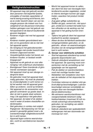 – 6 
– Dit apparaat mag niet gebruikt worden 
door personen met beperkte fysieke, 
zintuiglijke of mentale capaciteiten of 
met te weinig ervaring en/of kennis, ten-zij 
ze onder toezicht staan van een be-voegde 
persoon die instaat voor hun 
veiligheid of van die persoon instructies 
hebben gekregen over het gebruik van 
het apparaat en de daaruit resulterende 
gevaren begrijpen. 
– Kinderen mogen niet met het apparaat 
spelen. 
– Kinderen moeten gecontroleerd wor-den 
om te garanderen dat ze niet met 
het apparaat spelen. 
– De reiniging en het gebruikersonder-houd 
moegen niet zonder toezicht door 
kinderen uitgevoerd worden. 
– Verpakkingsfolie buiten het bereik van 
kinderen houden, er bestaat verstik-kingsgevaar! 
– Apparaat na elk gebruik en voor elke 
reiniging / elk onderhoud uitschakelen. 
– Brandgevaar! Geen brandende of glim-mende 
voorwerpen opzuigen. 
– Het apparaat moet op een stevige on-dergrond 
staan. 
– De gebruiker moet het apparaat doel-matig 
gebruiken. Hij moet de plaatselij-ke 
omstandigheden in acht nemen en 
bij het werken met dit apparaat goed 
letten op anderen, vooral op kinderen. 
– Het apparaat en de accessoires voor 
gebruik controleren op goede staat. In-dien 
zij niet in goede staat verkeren, 
mag u de apparatuur niet gebruiken. 
– Het apparaat, de kabel of de stekker 
nooit in water of andere vloeistoffen on-derdompelen. 
– Niet gebruiken in ruimtes met ontplof-fingsgevaar. 
Bij toepassing van het ap-paraat 
in gevaarlijk gebied moet u de 
overeenkomstige veiligheidsvoorschrif-ten 
in acht nemen. 
– Apparaat tegen externe weersinvloe-den, 
vocht en warmtebronnen bescher-men. 
– Mocht het apparaat komen te vallen, 
dan dient het door een bevoegde klan-tendienst 
te worden nagekeken, omdat 
er interne storingen kunnen zijn opge-treden, 
waardoor het product minder 
veilig is. 
– Zuig geen giftige substanties op. 
– Stoffen als gips, cement etc. niet opzui-gen, 
omdat ze in contact met water kun-nen 
uitharden en de werking van het 
apparaat in het geding kunnen bren-gen. 
– Tijdens het gebruik dient het apparaat 
loodrecht te worden neergezet. 
– Alleen de door de fabrikant aanbevolen 
reinigingsmiddelen gebruiken, en de 
gebruiks-, afvoer- en waarschuwingsin-structies 
van de reinigingsmiddelfabri-kant 
in acht nemen. 
 Gevaar voor elektrische schokken 
– Sluit het apparaat uitsluitend op correct 
geaarde stopcontacten aan. 
– Gebruik uitsluitend wisselstroom voor 
het apparaat. De spanning moet over-eenkomen 
met de vermelding op het 
typeplaatje van het apparaat. 
– Pak de stekker en wandcontactdoos 
nooit met vochtige handen beet. 
– Netstekker niet verwijderen door hem 
aan de netkabel uit het stopcontact te 
trekken. 
– Controleer netsnoer en stekker vóór ge-bruik 
altijd op beschadigingen. Laat een 
beschadigd netsnoer onmiddellijk ver-vangen 
door een bevoegde klanten-dienst-/ 
elektromonteur. 
– We adviseren wandcontactdozen met 
voorgeschakelde lekstroom-veilig-heidsschakelaar 
(maximaal 30 mA no-minale 
activerings-stroomsterkte) te 
gebruiken, ter vermijding van elektri-sche 
ongelukken. 
– Gebruik uitsluitend een spatwaterdicht 
verlengsnoer met een doorsnede van 
minimaal 3x1 mm². 
Veiligheidsinstructies 
NL 35 
 