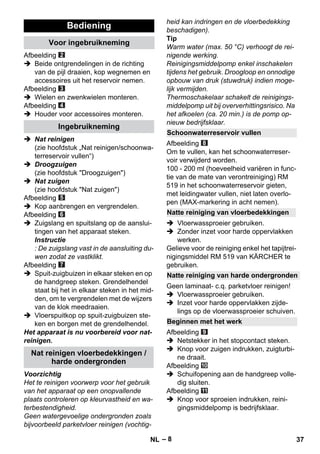 – 8 
Afbeelding 
 Beide ontgrendelingen in de richting 
van de pijl draaien, kop wegnemen en 
accessoires uit het reservoir nemen. 
Afbeelding 
 Wielen en zwenkwielen monteren. 
Afbeelding 
 Houder voor accessoires monteren. 
 Nat reinigen 
(zie hoofdstuk „Nat reinigen/schoonwa-terreservoir 
vullen“) 
 Droogzuigen 
(zie hoofdstuk Droogzuigen) 
 Nat zuigen 
(zie hoofdstuk Nat zuigen) 
Afbeelding 
 Kop aanbrengen en vergrendelen. 
Afbeelding 
 Zuigslang en spuitslang op de aanslui-tingen 
van het apparaat steken. 
Instructie 
: De zuigslang vast in de aansluiting du-wen 
zodat ze vastklikt. 
Afbeelding 
 Spuit-zuigbuizen in elkaar steken en op 
de handgreep steken. Grendelhendel 
staat bij het in elkaar steken in het mid-den, 
om te vergrendelen met de wijzers 
van de klok meedraaien. 
 Vloerspuitkop op spuit-zuigbuizen ste-ken 
en borgen met de grendelhendel. 
Het apparaat is nu voorbereid voor nat-reinigen. 
Voorzichtig 
Het te reinigen voorwerp voor het gebruik 
van het apparaat op een onopvallende 
plaats controleren op kleurvastheid en wa-terbestendigheid. 
Geen watergevoelige ondergronden zoals 
bijvoorbeeld parketvloer reinigen (vochtig-heid 
kan indringen en de vloerbedekking 
beschadigen). 
Tip 
Warm water (max. 50 °C) verhoogt de rei-nigende 
werking. 
Reinigingsmiddelpomp enkel inschakelen 
tijdens het gebruik. Droogloop en onnodige 
opbouw van druk (stuwdruk) indien moge-lijk 
vermijden. 
Thermoschakelaar schakelt de reinigings-middelpomp 
uit bij oververhittingsrisico. Na 
het afkoelen (ca. 20 min.) is de pomp op-nieuw 
bedrijfsklaar. 
Afbeelding 
Om te vullen, kan het schoonwaterreser-voir 
verwijderd worden. 
100 - 200 ml (hoeveelheid variëren in func-tie 
van de mate van verontreiniging) RM 
519 in het schoonwaterreservoir gieten, 
met leidingwater vullen, niet laten overlo-pen 
(MAX-markering in acht nemen). 
 Vloerwassproeier gebruiken. 
 Zonder inzet voor harde oppervlakken 
werken. 
Gelieve voor de reiniging enkel het tapijtrei-nigingsmiddel 
RM 519 van KÄRCHER te 
gebruiken. 
Geen laminaat- c.q. parketvloer reinigen! 
 Vloerwassproeier gebruiken. 
 Inzet voor harde oppervlakken zijde-lings 
op de vloerwassproeier schuiven. 
Afbeelding 
 Netstekker in het stopcontact steken. 
 Knop voor zuigen indrukken, zuigturbi-ne 
draait. 
Afbeelding 
 Schuifopening aan de handgreep volle-dig 
sluiten. 
Afbeelding 
 Knop voor sproeien indrukken, reini-gingsmiddelpomp 
is bedrijfsklaar. 
Bediening 
Voor ingebruikneming 
Ingebruikneming 
Nat reinigen vloerbedekkingen / 
harde ondergronden 
Schoonwaterreservoir vullen 
Natte reiniging van vloerbedekkingen 
Natte reiniging van harde ondergronden 
Beginnen met het werk 
NL 37 
 